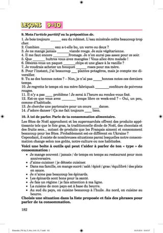 9. Mets Varticlepartitifou la preposition de.
1. Je bois toujours______ eau du robinet. L ’eau minerale coute beaucoup trop
cher.
2. Combien________ eau a-t-elle bu, un verre ou deux ?
3. Je ne mange jamais______ viande rouge. Je suis vegetarienne.
4. II me faut encore_________ fromage. Je n’en aurai pas assez pour ce soir.
5. Que_______ huitres vous avez mangees ! Vous allez etre malade !
6. Desirez-vous un paquet_______ chips et une glace a la vanille ?
7. Je voudrais acheter un bouquet______ roses pour ma mere.
8. Pour l’instant, j ’ai beaucoup___plantes potageres, mais je compte me di­
versifier.
9. Tu as des bonnes notes ? - Non, je n’ai pas_____bonnes notes ces derniers
temps.
10. Je regrette le temps ou ma mere fabriquait________ confiture de poivrons
rouges.
11. II n’y a pas____ probleme ! Je serai a l’heure au rendez-vous fixe.
12. Est-ce que vous avez________ temps fibre ce week-end ? - Oui, un peu,
comme d’habitude.
13. Je cherche une partenaire pour un cours____ danse.
14. J’adore danser ! Qa me fait toujours____ bien.
« 10. A toi de parler. Parle de ta consommation alimentaire. «
Les fetes de Noel approchent et les supermarches offrent des produits appe-
tissants tels que le foie gras, la traditionnelle dinde de Noel, des chocolats et
des fruits secs... autant de produits que les Frangais aiment et consomment
beaucoup pour les fetes. Probablement est-ce different en Ukraine ?
Cependant, il existe de nombreuses situations parmi lesquelles notre consom­
mation change selon nos gouts, notre culture ou nos habitudes.
Voici une boite a outils qui peut t’aider a parler de ton « type » de
consommation:
• Je mange souvent /jamais /de temps en temps au restaurant pour mon
anniversaire.
• J’aime cuisiner /je deteste cuisiner.
• Dans ma famille, on mange sucre /sale /epice /gras /equilibre /des plats
en sauce.
• Je n’aime pas beaucoup les epinards.
• Les epinards sont bons pour la sante.
• Je fais un regime /je fais attention a ma ligne.
• La cuisine de mon pays est a base du beurre.
• Au sud du pays, on cuisine beaucoup a l’huile. Au nord, on cuisine au
beurre.
Choisis une situation dans la liste proposee et fais des phrases pour
parler de ta consommation.
182
Klimenko_FM-Sp_P_6fra_(166-13)_V.indd 182 30.05.2014 10:45:37
 