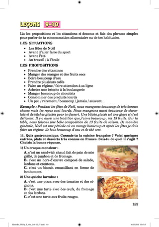 3a§3Gos sMi®
Lis les propositions et les situations ci-dessous et fais des phrases simples
pour parler de ta consommation alimentaire ou de tes habitudes.
LES SITUATIONS
• Les fetes de Noel
• Avant d’aller faire du sport
• Avant l’ete
• Au travail /a l’ecole
LES PROPOSITIONS
• Prendre des vitamines
• Manger des oranges et des fruits secs
• Boire beaucoup d’eau
• Prendre plusieurs cafes
• Faire un regime /faire attention a sa ligne
• Acheter une brioche a la boulangerie
• Manger beaucoup de chocolats
• Consommer des produits lourds
• Un peu /rarement /beaucoup /jamais /souvent...
E xem ple: Pendant les fetes de Noel, nous mangeons beaucoup de tres bonnes
choses mais les repas sont lourds. Nous mangeons aussi beaucoup de choco­
lats et de buches glacees pour le dessert. Une buche glacee est une glace et c’est
delicieux. II y a aussi une tradition quej ’aime beaucoup : les 13 fruits. Sur la
table, nous faisons une belle composition de 13 fruits de saison. De maniere
generate, Noel est une periode ou on mange beaucoup et apres les fetesje dois
faire un regime. Je bois beaucoup d’eau et de the vert.
11. Quiz gastronomique. Connais-tu la cuisine francaise ? Voici quelques
entrees, plats et desserts tres connus en France. Sais-tu de quoi il s’agit ?
Choisis la bonne reponse.
1) Un croque-monsieur:
A. c’est un sandwich chaud fait de pain de mie
grille, de jambon et de fromage.
B. c’est un hors-d’oeuvre compose de salade,
lardons et croutons.
C. c’est un biscuit croustillant en forme de
bonhomme.
2) Une quiche lorraine :
A. c’est une pizza avec des tomates et des oi-
gnons.
B. c’est une tarte avec des oeufs, du fromage
et des lardons.
C. c’est une tarte aux fruits rouges.
183
Klimenko_FM-Sp_P_6fra_(166-13)_V.indd 183 30.05.2014 10:45:37
 