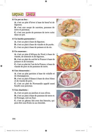 3) Un pot au feu :
A. c’est un plat d’hiver a base de bceuf et de
legumes.
B. c’est une soupe de carottes, pommes de
terre et poireaux.
C. c’est une puree de pommes de terre cuite
dans un pot.
4) Un hachis parmentier :
A. c’est un plat a base de legumes.
B. c’est un plat a base de viande et de puree.
C. c’est un plat a base de poisson et de riz.
5) Un couscous :
A. c’est un plat d’Afrique du Nord, a base de
viande, de semoule et de legumes.
B. c’est un plat du sud de la France a base de
poisson et de tomates.
C. c’est un plat de l’est de la France, a base de
viande de pore et de pommes de terre.
6) Une choucroute :
A. c’est un plat parisien a base de volaille et
de champignons.
B. c’est un plat d’Alsace a base de chou blanc
et de viande de pore.
C. c’est un plat de Normandie appele aussi
boudin aux pommes.
7) Une charlotte:
A. c’est un pain au jambon et aux olives.
B. c’est un plat a base de pommes de terre et
de fromage, cuit au four.
C. c’est un gateau fait avec des biscuits, qui
peut etre aux fruits ou au chocolat.
184
Klimenko_FM-Sp_P_6fra_(166-13)_V.indd 184 30.05.2014 10:45:37
 