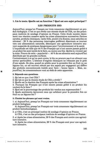 1. Lis le texte. Quelle est sa fonction ? Quel est son sujet principal ?
LES PRO DUITS BIO
Aujourd’hui, presqu’un Frangais sur trois consomme regulierement un pro-
duit biologique. C’est ce que revele une recente etude de CSA, un des princi-
paux instituts de sondage d’opinion en France. Cette etude montre claire-
ment une reaction massive apres les crises alimentaires successives (farines
carnees, produits chimiques, vache folle, poulet ä la dioxine, eaux saturees en
nitrates) : 29 % des personnes interrogees preferent desormais se tourner
vers une alimentation naturelle, denongant une agriculture intensive sou-
vent suspectee de pratiques dangereuses pour l’environnement et la sante.
L ’inquietude est telle que 44 % des Frangais qui n’ont encore jamais goüte ä
un produit bio sont tentes de le faire, au moins une fois. Quitte ä y revenir par
la suite. Preuve de cette « popularity » : 40 % de ces aliments sont aujourd’hui
distribues par les grandes surfaces.
Contrairement ä ce qu’on peut croire, le bio ne procure pas ä un aliment une
saveur particuliere. L ’absence d’engrais chimiques ne rehausse pas le gout
d’une salade. De plus, quand on achete pour la premiere fois un fruit ou un
legume bio, on est souvent rebute par son aspect peu engageant qui differe
des produits conventionnels traites pour faire « bonne figure ». Mais, au­
jourd’hui, les consommateurs vont au-delä de cette apparence.
2. Reponds aux questions.
1. Qu’est-ce que c’est CSA ?
2. Qu’est-ce que la recente etude de CSA a revele ?
3. Quelle est la reaction des Frangais apres les crises alimentaires ?
4. Pourquoi les Frangais qui n’ont encore jamais goüte ä un produit bio
veulent-ils le faire ?
5. Quel est le pourcentage des produits bio vendus aux supermarches ?
6. Quels sentiments eprouvent ceux qui achetent pour la premiere fois un
fruit ou un legume bio ?
3. Choisis les phrases qui sont vraies.
1. a) Aujourd’hui, presqu’un Frangais sur trois consomme regulierement un
produit biologique.
b) Aujourd’hui, presqu’un Frangais sur trois consomme regulierement un
produit biotechnologique.
2. a) CSA, c’est un principal institut de sondage d’opinion en France.
b) CSA, c’est un des principaux instituts de sondage d’opinion en France.
3. a) Apres les crises alimentaires, 29 % des Frangais sont contre une agricul­
ture intensive.
b) Apres les crises alimentaires, 29 % des Frangais sont pour une agricul­
ture intensive.
185
Klimenko_FM-Sp_P_6fra_(166-13)_V.indd 185 30.05.2014 10:45:38
 