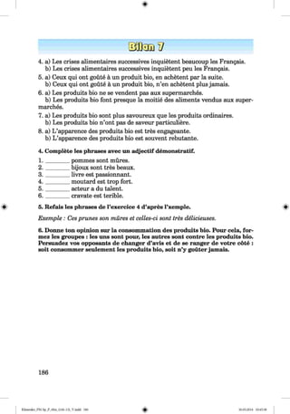 <§>
4. a) Les crises alimentaires successives inquietent beaucoup les Frangais.
b) Les crises alimentaires successives inquietent peu les Frangais.
5. a) Ceux qui ont goute a un produit bio, en achetent par la suite,
b) Ceux qui ont goute a un produit bio, n’en achetent plus jamais.
6. a) Les produits bio ne se vendent pas aux supermarches.
b) Les produits bio font presque la moitie des aliments vendus aux super­
marches.
7. a) Les produits bio sont plus savoureux que les produits ordinaires.
b) Les produits bio n’ont pas de saveur particuliere.
8. a) L ’apparence des produits bio est tres engageante.
b) L ’apparence des produits bio est souvent rebutante.
4. Complete les phrases avec un adjectif demonstratif.
1. ________ pommes sont mures.
2. ________ bijoux sont tres beaux.
3 . _______ livre est passionnant.
4 . _______ moutard est trop fort.
5 . _______ acteur a du talent.
6. _______ cravate est terible.
« 5. Refais les phrases de l’exercice 4 d’apres l’xemple. «
Exemple : Cesprunes son mures et celles-ci sont tres delicieuses.
6. Donne ton opinion sur la consommation des produits hio. Pour cela, for-
mez les groupes : les uns sont pour, les autres sont contre les produits bio.
Persuadez vos opposants de changer d’avis et de se ranger de votre cote :
soit consonuner seulement les produits bio, soit n’y gouter jamais.
186
Klimenko_FM-Sp_P_6fra_(166-13)_V.indd 186 30.05.2014 10:45:38
 