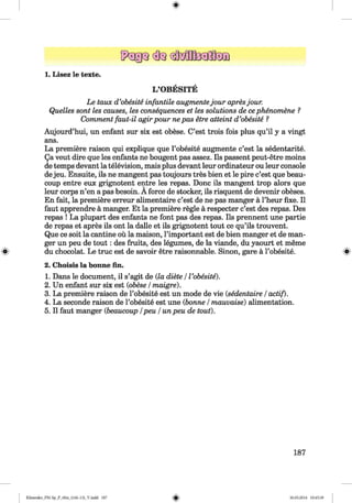 <§>
1. Lisez le texte.
L ’OBESITE
Le taux d’obesite infantile augmentejou r apresjour.
Quelles sont les causes, les consequences et les solutions de cephenomene ?
Comment faut-il agirpour nepas etre atteint d’obesite ?
Aujourd’hui, un enfant sur six est obese. C’est trois fois plus qu’il y a vingt
ans.
La premiere raison qui explique que l’obesite augmente c’est la sedentarite.
Qa veut dire que les enfants ne bougent pas assez. Ils passent peut-etre moins
de temps devant la television, mais plus devant leur ordinateur ou leur console
dejeu. Ensuite, ils ne mangent pas toujours tres bien et le pire c’est que beau­
coup entre eux grignotent entre les repas. Done ils mangent trop alors que
leur corps n’en a pas besoin. A force de stocker, ils risquent de devenir obeses.
En fait, la premiere erreur alimentaire c’est de ne pas manger a l’heur fixe. II
faut apprendre a manger. Et la premiere regie a respecter c’est des repas. Des
repas ! La plupart des enfants ne font pas des repas. Ils prennent une partie
de repas et apres ils ont la dalle et ils grignotent tout ce qu’ils trouvent.
Que ce soit la cantine ou la maison, l’important est de bien manger et de man­
ger un peu de tou t: des fruits, des legumes, de la viande, du yaourt et meme
du chocolat. Le true est de savoir etre raisonnable. Sinon, gare a l’obesite. s
2. Choisis la bonne fin.
1. Dans le document, il s’agit de (la diete /I’obesite).
2. Un enfant sur six est (obese /maigre).
3. La premiere raison de l’obesite est un mode de vie (sedentaire /actif).
4. La seconde raison de l’obesite est une (bonne /mauvaise) alimentation.
5. II faut manger (beaucoup /peu /un peu de tout).
187
Klimenko_FM-Sp_P_6fra_(166-13)_V.indd 187 30.05.2014 10:45:39
 