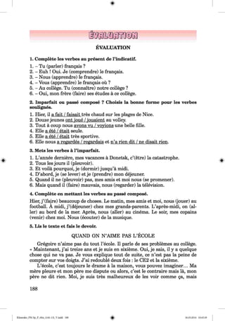 EVALUATION
1. Complete les verbes au present de l’indicatif.
1. - Tu (parler) frangais ?
2. - Euh ! Oui. Je (comprendre) le frangais.
3. - Nous (apprendre) le frangais.
4. - Vous (apprendre) le frangais ou ?
5. - Au college. Tu (connaitre) notre college ?
6. - Oui, mon frere (faire) ses etudes a ce college.
2. Imparfait ou passe compose ? Choisis la bonne forme pour les verbes
soulignes.
1. Hier, il a fait /faisait tres chaud sur les plages de Nice.
2. Douze jeunes ont ioue /iouaient au volley.
3. Tout a coup nous avons vu /vovions une belle fille.
4. Elle a ete /etait seule.
5. Elle a ete /etait tres sportive.
6. Elle nous a regardes /regardais et n’a rien dit /ne disait rien.
3. Mets les verbes a l’imparfait.
1. L ’annee derniere, mes vacances a Donetsk, c’(etre) la catastrophe.
2. Tous les jours il (pleuvoir).
3. Et voila pourquoi, je (dormir) jusqu’a midi.
4. D’abord, je (se lever) et je (prendre) mon dejeuner.
5. Quand il ne (pleuvoir) pas, mes amis et moi nous (se promener).
6. Mais quand il (faire) mauvais, nous (regarder) la television.
4. Complete en mettant les verbes au passe compose.
Hier, j ’(faire) beaucoup de choses. Le matin, mes amis et moi, nous (jouer) au
football. A midi, j ’(dejeuner) chez mes grands-parents. L ’apres-midi, on (al­
ler) au bord de la mer. Apres, nous (aller) au cinema. Le soir, mes copains
(venir) chez moi. Nous (ecouter) de la musique.
5. Lis le texte et fais le devoir.
QUAND ON N ’AIME PAS L ’ECOLE
Gregoire n’aime pas du tout l’ecole. Il parle de ses problemes au college.
« Maintenant, j ’ai treize ans et je suis en sixieme. Oui, je sais, il y a quelque
chose qui ne va pas. Je vous explique tout de suite, ce n’est pas la peine de
compter sur vos doigts. J’ai redouble deux fois : le CE2 et la sixieme.
L ’ecole, c’est toujours le drame a la maison, vous pouvez imaginer... Ma
mere pleure et mon pere me dispute ou alors, c’est le contraire mais la, mon
pere ne dit rien. Moi, je suis tres malheureux de les voir comme ga, mais
188
Klimenko_FM-Sp_P_6fra_(166-13)_V.indd 188 30.05.2014 10:45:39
 