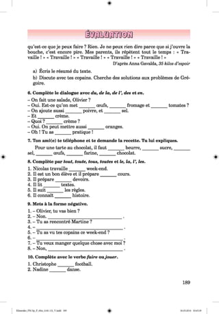 <§>
qu’est-ce que je peux faire ? Rien. Je ne peux rien dire parce que si j ’ouvre la
bouche, c’est encore pire. Mes parents, ils repetent tout le temps : « Tra-
vaille ! » « Travaille ! » « Travaille ! » « Travaille ! » « Travaille ! »
D’apres Anna Gavalda, 35 kilos d’espoir
a) Ecris le resume du texte.
b) Discute avec tes copains. Cherche des solutions aux problemes de Gre-
goire.
6. Complete le dialogue avec du, de la, de V, des et en.
- On fait une salade, Olivier ?
- Oui. Est-ce qu’on m et_______ oeufs,________ fromage e t________ tomates ?
- On ajoute aussi_______ poivre, e t________sel.
- E t_______ creme.
- Quoi ? _______ creme ?
- Oui. On peut mettre aussi________ oranges.
- Oh ! Tu as________pratique !
7. Ton ami(e) te telephone et te demande la recette. Tu lui expliques.
Pour une tarte au chocolat, il faut_______ beurre,________sucre,________
^ sel, ceufs, farine, chocolat.
# --------- --------- --------- #
8. Complete par tout, toute, tous, toutes et le, la, V, les.
1. Nicolas travaille_______ week-end.
2. II est un bon eleve et il prepare_______ cours.
3. Il prepare________ devoirs.
4. Il lit_______ textes.
5. Il suit_______ les regies.
6. Il connait________ histoire.
9. Mets a la forme negative.
1. - Olivier, tu vas bien ?
2. - Non.__________________________________ .
3. - Tu as rencontre Martine ?
4 . - _______________________________________ .
5. - Tu as vu tes copains ce week-end ?
6. - ____________________________________.
7. - Tu veux manger quelque chose avec moi ?
8. - Non,___________________________________ .
10. Complete avec le verbe faire oujouer.
1. Christophe_______ football.
2. Nadine danse.
189
Klimenko_FM-Sp_P_6fra_(166-13)_V.indd 189 30.05.2014 10:45:39
 