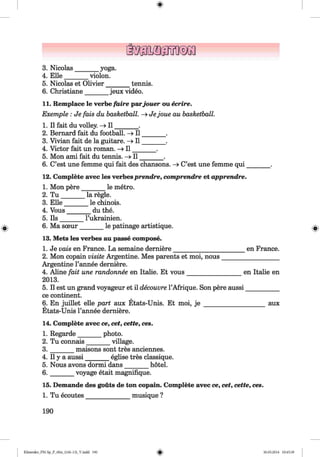 3. Nicolas
4. Elle
5
6
___ yoga.
violon.
Nicolas et Olivier
Christiane
tennis.
jeux video.
11. Remplace le verbe faire parjouer ou ecrire.
Exemple: Je fais du basketball. - » Jejoue au basketball.
1. II fait du volley. —>I I ______.
2. Bernard fait du football. - » I I _______ .
3. Vivian fait de la guitare. -> I I _______ .
4. Victor fait un roman. - » I I _______ .
5. Mon ami fait du tennis. - » I I _______ .
6. C’est une femme qui fait des chansons. - » C’est une femme qui _
12. Complete avec les verbesprendre, comprendre et apprendre.
1. Mon pere______ le metro.
2. T u ______
3. E lle_____
4. Vous____
5. Ils ______
6. Ma sceur
la regie.
_ le chinois.
__du the.
l’ukrainien.
______ le patinage artistique.
13. Mets les verbes au passe compose.
1. Je vais en France. La semaine derniere___________________
2. Mon copain visite Argentine. Mes parents et moi, nous___
Argentine l’annee derniere.
4. Aline fait une randonnee en Italie. Et vous_________________
2013.
5. II est un grand voyageur et il decouvre l’Afrique. Son pere aussi
ce continent.
6. En juillet eile part aux Etats-Unis. Et moi, j e _____________
Etats-Unis l’annee derniere.
14. Complete avec ce, cet, cette, ces.
en France.
en Italie en
aux
1. Regarde photo.
village.2. Tu connais___
3 ._______ maisons sont tres anciennes.
4. II y a aussi_______ eglise tres classique.
5. Nous avons dormi dans_______ hotel.
6. _______ voyage etait magnifique.
15. Demande des gouts de ton copain. Complete avec ce, cet, cette, ces.
1. Tu ecoutes_____________musique ?
190
Klimenko_FM-Sp_P_6fra_(166-13)_V.indd 190 30.05.2014 10:45:39
 