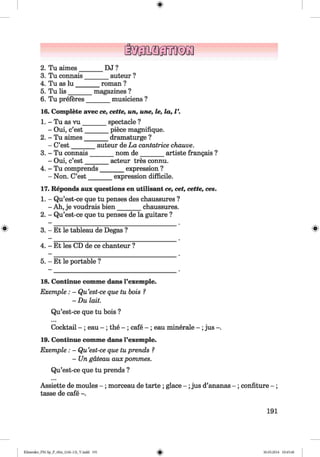 <§>
2. Tu aimes________ DJ ?
3. Tu connais_______ auteur ?
4. Tu as lu ________ roman ?
5. Tu lis_________ magazines?
6. Tu preferes_______ musiciens ?
16. Complete avec ce, cette, un, une, le, la, V.
1. - Tu as vu _______ spectacle ?
- Oui, c’est_______ piece magnifique.
2. - Tu aimes________dramaturge ?
- C’est_______ auteur de La cantatrice chauve.
3. - Tu connais_______ nom de________ artiste frangais ?
- Oui, c’est_______ acteur tres connu.
4. - Tu comprends_______ expression ?
- Non. C’est_______ expression difficile.
17. Reponds aux questions en utilisant ce, cet, cette, ces.
1. - Qu’est-ce que tu penses des chaussures ?
- Ah, je voudrais bien_______ chaussures.
2. - Qu’est-ce que tu penses de la guitare ?
3. - Et le tableau de Degas ? ^
4. - Et les CD de ce chanteur ?
5. - Et le portable ?
18. Continue comme dans l’exemple.
Exemple: - Qu’est-ce que tu bois ?
- Du lait.
Qu’est-ce que tu bois ?
Cocktail - ; eau - ; the - ; cafe - ; eau minerale - ;jus -.
19. Continue comme dans l’exemple.
Exemple : - Qu’est-ce que tuprends ?
- Un gateau aux pommes.
Qu’est-ce que tu prends ?
Assiette de moules - ; morceau de tarte ; glace - ; jus d’ananas - ; confiture - ;
tasse de cafe -.
191
Klimenko_FM-Sp_P_6fra_(166-13)_V.indd 191 30.05.2014 10:45:40
 