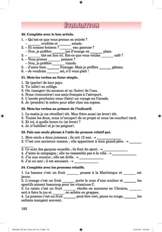 20. Complete avec le bon article.
1. - Qu’est-ce que vous prenez en entree ?
crudites et salade.
eau gazeuse ?2. - Et comme boisson ?
- Non, je prefere____
3. - _______ the est bon ici. Est-ce que vous voulez
Jus d’orange ou plate.
cafe ?
4. - Vous prenez__
- Non, je prefere
5. - J’aime bien___
6. - Je voudrais
_ poisson ?
_ viande.
fromage. Mais je prefere
sei, s’il vous plait!
gateau.
21. Mets les verbes au futur simple.
1. Ils (parler) de leur pays.
2. Tu (aller) au college.
3. On (manger) du saumon et on (boire) de l’eau.
4. Nous (rencontrer) nos amis frangais a l’aeroport.
5. L ’annee prochaine nous (faire) un voyage au Canada.
6. Je (prendre) le metro pour aller chez ma copine.
22. Mets les verbes au present de l’indicatif.
1. Le matin je (se reveiller) tot. Mon frere aussi (se lever) tot.
2. Toutes les deux, nous (s’occuper) de ce projet et nous (se coucher) tard.
3. Et toi, a quelle heure tu (se lever) ?
4. Je (s’habiller) et je (se peigner).
23. Fais une seule phrase a l’aide du pronom relatif qui.
1. Mon oncle a deux jumeaux ; ils ont 12 ans. -> ______________
2. C’est une ancienne maison ; eile appartient ä mon grand-pere. -»
3. Ce sont des gargons muscles ; ils font du sport. —» _______________
4. J’aime la Campagne ; eile ne ressemble pas ä la ville. —>_______________
5. J’ai une cousine ; eile est dröle. - » _______________
6. J’ai un am i; il est amüsant. - » _______________
24. Complete avec les pronoms relatifs.
1. La banane c’est un fru it_______ pousse ä la Martinique e t ________ est
jaune.
2. L ’orange c’est un fru it_______ porte le nom d’une couleur e t ________les
sportifs aiment beaucoup pour les vitamines C.
3. Le raisin c’est un fru it_______ recolte en automne en Ukraine,________
sert ä faire le jus e t_______ on achete en grappes.
4. La pomme c’est un fruit_______peut etre vert, jaune ou rouge,________ les
enfants mangent souvent.
192
Klimenko_FM-Sp_P_6fra_(166-13)_V.indd 192 30.05.2014 10:45:40
 