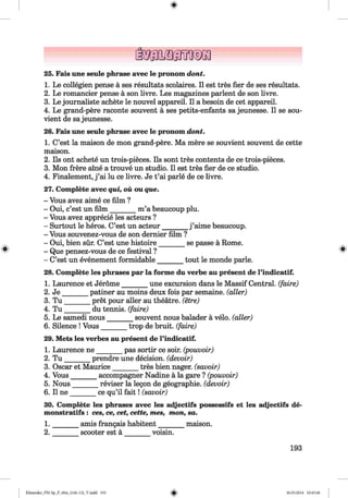 <§>
#
25. Fais une seule phrase avec le pronom dont.
1. Le collegien pense a ses resultats scolaires. II est tres fier de ses resultats.
2. Le romancier pense a son livre. Les magazines parlent de son livre.
3. Le journaliste achete le nouvel appareil. II a besoin de cet appareil.
4. Le grand-pere raconte souvent a ses petits-enfants sa jeunesse. II se sou-
vient de sajeunesse.
26. Fais une seule phrase avec le pronom dont.
1. C’est la maison de mon grand-pere. Ma mere se souvient souvent de cette
maison.
2. Ils ont achete un trois-pieces. Ils sont tres contents de ce trois-pieces.
3. Mon frere aine a trouve un studio. II est tres fier de ce studio.
4. Finalement, j ’ai lu ce livre. Je t’ai parle de ce livre.
27. Complete avec qui, ou ou que.
- Vous avez aime ce film ?
- Oui, c’est un film _______ m’a beaucoup plu.
- Vous avez apprecie les acteurs ?
- Surtout le heros. C’est un acteur_______ j ’aime beaucoup.
- Vous souvenez-vous de son dernier film ?
- Oui, bien sur. C’est une histoire_______ se passe a Rome.
- Que pensez-vous de ce festival ?
- C’est un evenement formidable_______ tout le monde parle.
28. Complete les phrases par la forme du verhe au present de l’indicatif.
1. Laurence et Jerome_______ une excursion dans le Massif Central, (faire)
2. J e_______ patiner au moins deux fois par semaine. (aller)
3. T u _______ pret pour aller au theatre, (etre)
4. T u _______ du tennis, (faire)
5. Le samedi nous_______ souvent nous balader a velo. (aller)
6. Silence ! Vous_______ trop de bruit, (faire)
29. Mets les verbes au present de l’indicatif.
1. Laurence n e_______ pas sortir ce soir. (pouvoir)
2. T u _______ prendre une decision, (devoir)
3. Oscar et Maurice_______ tres bien nager. (savoir)
4. Vous_______ accompagner Nadine a la gare ? (pouvoir)
5. Nous_______ reviser la legon de geographie. (devoir)
6. II n e_______ ce qu’il fa it! (savoir)
30. Complete les phrases avec les adjectifs possessifs et les adjectifs de-
monstratifs : ces, ce, cet, cette, mes, mon, sa.
1. ______ amis frangais habitent________ maison.
2. scooter est a voisin.
193
Klimenko_FM-Sp_P_6fra_(166-13)_V.indd 193 30.05.2014 10:45:40
 