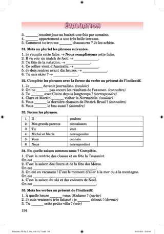 <§>
#
3 . ______ cousine joue au basket une fois par semaine.
4 . ______ appartement a une tres belle terrasse.
5. Comment tu trouves_______ chaussures ? Je les achete.
31. Mets au pluriel les phrases suivantes.
1. Je remplis cette fiche. —>Nous remplissons cette fiche.
2. II va voir un match de foot. - » _______________ .
3. Tu fais de la natation. -> _______________ .
4. Ce collier vient d’Australie. —>_______________.
5. Je dois rentrer avant dix heures. —» ______________ .
6. Tu sais skier ? - » _______________ .
32. Complete les phrases avec la forme du verbe au present de l’indicatif.
1. J e_______ devenir joumaliste. (vouloir)
2. On ne_______ pas encore les resultats de l’examen. (connattre)
3. T u _______ avec Claire depuis longtemps ? (correspondre)
4. Clara et Martin_______ visiter la Normandie, (vouloir)
5. Vous_______ la derniere chanson de Patrick Bruel ? (connattre)
6. Vous_______ le bus aussi ? (attendre)
33. Forme les phrases.
1 11 vou lon s
2 M e s g ra n d s-p are n ts con n aissen t
3 T u veu t
4 M ic h el et M a rie correspondez
5 V ou s connais
6 N o u s corresp on den t
34. En quelle saison sommes-nous ? Complete.
1. C’est la rentree des classes et on fete la Toussaint.
On est_______________________________________ .
2. C’est la saison des fleurs et de la fete des Meres.
On est_______________________________________ .
3. On est en vacances ! C’est le moment d’aller a la mer ou a la montagne.
On est_______________________________________ .
4. C’est la saison du ski et des cadeaux de Noel.
On est_______________________________________ .
35. Mets les verbes au present de l’indicatif.
1. A quelle heure_______ -vous, Madame ? (partir)
2. Je suis vraiment tres fatigue :je _______ debout! (dormir)
3. T u _______ cette petite villa ? (voir)
194
Klimenko_FM-Sp_P_6fra_(166-13)_V.indd 194 30.05.2014 10:45:40
 