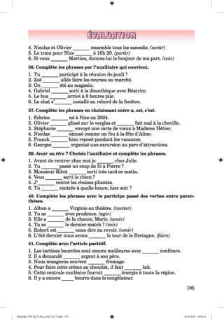 <§>
4. Nicolas et Olivier_______ ensemble tous les samedis. (sortir)
5. Le train pour Nice_______ ä 10h 20. (partir)
6. Si vous_______ Martine, donnez-lui le bonjour de ma part, (voir)
36. Complete les phrases par l’auxiliaire qui convient.
1. T u _______ participe ä la reunion de jeudi ?
2. Zoe_______ allee faire les courses au marche.
3. O n_______ ete au magasin.
4. Gabriel_______ sorti ä la discotheque avec Beatrice.
5. Le bus_______ arrive ä 9 heures pile.
6. Le chat s’_______ installe au rebord de la fenetre.
37. Complete les phrases en choisissant entre a, est, s’est.
1. Fabrice_______ ne ä Nice en 2004.
2. Olivier_______ glisse sur le verglas e t________ fait mal ä la cheville.
3. Stephanie_______ envoye une carte de voeux ä Madame Hetier.
4. Nicolas_______ amuse comme un fou ä la fete d’Aline.
5. Franck_______ bien repose pendant les vacances.
6. Georges_______ organise une excursion au pare d’attractions.
39.Avoir ou etre ? Choisis l’auxiliaire et complete les phrases.
1. Avant de rentrer chez moi je _______ chez Julie. 8
2. T u _______ passe un coup de fil ä Pierre ?
3. Monsieur Ribot_______ sorti tres tard ce matin.
4. Vous_______ sorti le chien ?
5. J’_______ rentre les chaises pliantes.
6. T u _______ rentree ä quelle heure, hier soir ?
40. Complete les phrases avec le participe passe des verbes entre paren­
theses.
1. Alban a _______ Virginie au theatre, (inviter)
2. Tu as_______ avec prudence, (agir)
3. Elle a _______ de la chance, Marie, (avoir)
4. Tu as_______ le dernier match ? (voir)
5. Robert est_______ nous dire au revoir. (venir)
6. L ’ete dernier nous avons_______ le tour de la Bretagne, (faire)
41. Complete avec l’article partitif.
1. Les tartines beurrees sont encore meilleures avec_______ confiture.
2. II a demande_______ argent ä son pere.
3. Nous mangeons souvent_______ fromage.
4. Pour faire cette creme au chocolat, il faut_______ lait.
5. Cette centrale nucleaire foum it_______ energie ä toute la region.
6. II y a encore_____ beurre dans le congelateur.
195
Klimenko_FM-Sp_P_6fra_(166-13)_V.indd 195 30.05.2014 10:45:41
 