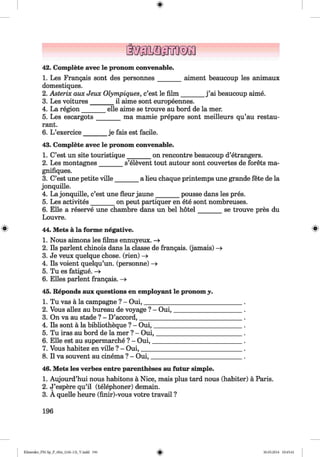 <§>
42. Complete avec le pronom convenable.
1. Les Frangais sont des personnes_______ aiment beaucoup les animaux
domestiques.
2. Asterix aux Jeux Olympiques, c’est le film _______ j ’ai beaucoup aime.
3. Les voitures_______ il aime sont europeennes.
4. La region_______ elle aime se trouve au bord de la mer.
5. Les escargots_______ ma mamie prepare sont meilleurs qu’au restau­
rant.
6. L ’exercice_______ je fais est facile.
43. Complete avec le pronom convenable.
1. C’est un site touristique_______ on rencontre beaucoup d’etrangers.
2. Les montagnes_______ s’elevent tout autour sont couvertes de forets ma-
gnifiques.
3. C’est une petite ville_______ a lieu chaque printemps une grande fete de la
jonquille.
4. La jonquille, c’est une fleur jaune_______ pousse dans les pres.
5. Les activites_______ on peut partiquer en ete sont nombreuses.
6. Elle a reserve une chambre dans un bel hotel_______ se trouve pres du
Louvre.
^ 44. Mets a la forme negative.
1. Nous aimons les films ennuyeux. —»
2. Ils parlent chinois dans la classe de frangais. (jamais) —>
3. Je veux quelque chose, (rien) -»
4. Ils voient quelqu’un. (personnel -»
5. Tu es fatigue. —»
6. Elies parlent frangais. -»
45. Reponds aux questions en employant le pronom y.
1. Tu vas a la campagne ? - Oui,_______________________________ .
2. Vous allez au bureau de voyage ? - Oui,______________________.
3. On va au stade ? - D’accord,_________________________________.
4. Ils sont a la bibliotheque ? - Oui,_____________________________.
5. Tu iras au bord de la mer ? - Oui,____________________________ .
6. Elle est au supermarche ? - Oui,_____________________________ .
7. Vous habitez en ville ? - Oui,_________________________________ .
8. II va souvent au cinema ? - Oui,______________________________.
46. Mets les verbes entre parentheses au futur simple.
1. Aujourd’hui nous habitons a Nice, mais plus tard nous (habiter) a Paris.
2. J’espere qu’il (telephoner) demain.
3. A quelle heure (finir)-vous votre travail ?
196
Klimenko_FM-Sp_P_6fra_(166-13)_V.indd 196 30.05.2014 10:45:41
 