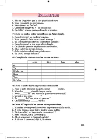 <§>
4. Elle ne (regarder) pas la tele plus d’une heure.
5. Vous (reussir) a les convaincre.
6. Nous (jouer) au football.
7. Comment (reagir)-tu ? - Je ne sais pas.
8. On (batir) plus de maisons l’annee prochaine.
47. Mets les verbes entre parentheses au futur simple.
1. Nous (recevoir) les meilleures notes.
2. Vous (pouvoir) finir votre travail a temps ?
3. Tu (envoyer) une lettre de felicitation a Marie ?
4. Nous (prendre) le bus pour aller a l’ecole.
5. On (devoir) prendre rapidement une decision.
6. Elies (aller) au cirque demain.
7. Je le (voir) dans les jours qui viennent.
8. Tu (etre) occupe demain ?
48. Complete le tableau avec les verbes au futur.
#
avoir etre faire aller
Je
Tu
Il /eile /on
Nous
Vous
Ils /elles
49. Mets le verbe boire au present de l’indicatif.
1. Pour le petit dejeuner ma petite soeur_______ du lait.
2. Ma mere_______ du cafe chaque matin.
3. Nous_______ de l’eau minerale quand nous avons soif.
4. Qu’est-ce que vous_______ ?
5. T u _______ de l’eau plate ou gazeuse ?
6. Chaque matin j e _______ du the.
50. Mets a l’imparfait les verbes entre parentheses.
1. Ma mere (avoir) pour habitude de se promener tot le matin.
2. A cette epoque, nous (faire) tout le temps la fete.
3. Et si on (aller) en Normandie ce week-end ?
4. Sans ton aide, il n’y (arriver) pas.
5. Ah, si seulement je (gagner) au loto !
6. A 13 ana, il (mesurer) deja 1,75 metres.
197
Klimenko_FM-Sp_P_6fra_(166-13)_V.indd 197 30.05.2014 10:45:41
 