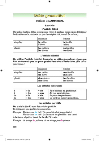 ф
PRECIS GRAMMATICAL
L’article
L’article defini
On utilise l’article defini lorsqu’on se refere a quelque chose qui se definit par
la situation ou le contexte, ou que Гоп repete. (Je prends la voiture).
masculin feminin
singulier le cahier
l ’eleve
la famille
Гeleve
pluriel les cahiers
les eleves
les families
les eleves
L’article indefmi
On utilise l’article indefmi lorsqu’on se refere a quelque chose que
l’on ne connait pas ou pour generaliser des affirmations. (U n veto a
deux roues.)
masculin feminin
singulier un cahier
un eleve
une famille
une eleve
pluriel des cahiers
des eleves
des families
des eleves
Les articles contractes
a + le = au
a + les = aux
de + le = du
de + les = des
Je m’adresse au professeur.
Je vais aux toilettes.
Je parle du professeur.
Ce sont les cahiers des eleves.
Les articles partitifs
Du et de la (de 1’) sont des articles partitifs.
Ils indiquent une partie d’un ensemble.
Exemple : Voulez-vous du the ? (la quantite n’estpas precisee)
Voulez-vous un the ? (la quantite est precisee : une tasse)
A la forme negative, du et de la (de 1’) -> de.
Exemple : Je mange du poisson. Je ne mange pas depoisson.
198
ФKlimenko_FM-Sp_P_6fra_(166-13)_V.indd 198 30.05.2014 10:45:41
 