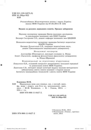 УДК 811.133.1(075.3)
ББК 81.2Фра-922
К49
Рекомендовано Міністерством освіти і науки України
(наказ МОН України від 07.02.2014 № 123)
Видано за рахунок державних коштів. Продаж заборонено
Наукову експертизу проводив Центр наукових досліджень
та викладання іноземних мов НАН України
Експерт Снєгірьова С.О., доцент кафедри іноземних мов ЦНДВІМ
Психолого-педагогічну експертизу проводив Інститут педагогіки
НАПН України
Експерт Долинський Є.В., кандидат педагогічних наук,
доцент Хмельницького національного університету
Не з а л е жн і експерти:
Алєссандра Шіаппареллі, викладач коледжу м. Ніцца
Олів’є Паскетті, професор філологічного факультету університету
м. Ніцца (Франція)
Ві дпові дал ь ні за пі дготовку підручника:
Коваленко О.Я., головний спеціаліст департаменту загальної середньої
та дошкільної освіти МОН України;
Баженова С.В., методист вищої категорії відділу науково-методичного
забезпечення змісту освіти основної і старшої школи
Інституту інноваційних технологій і змісту освіти МОН України
Клименко Ю.М.
К49 Французька мова для спеціал. шк. з поглиб, вивч.
фр. мови : підруч. для 6-го кл. загальноосвіт. навч.
закл. / Ю.М. Клименко. — К. : Генеза, 2014. —
224 с. : іл.
ІвВХ 978-966-11-0427-2.
УДК 811.133.1(075.3)
ББК 81.2Фра-922
©Клименко Ю.М., 2014
©Видавництво «Генеза», оригінал-
макет, 2014ISBN 978-966-11-0427-2
 