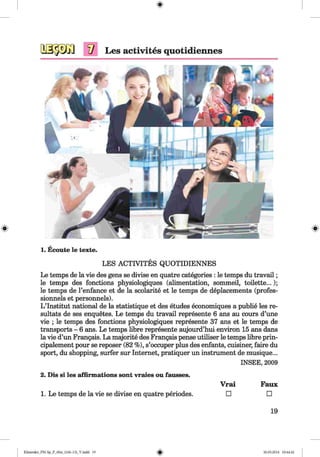 <§>
#
V Les activites quotidiennes
1. Ecoute le texte.
LES ACTIVITES QUOTIDIENNES
Le temps de la vie des gens se divise en quatre categories : le temps du travail;
le temps des fonctions physiologiques (alimentation, sommeil, toilette...);
le temps de l’enfance et de la scolarite et le temps de deplacements (profes-
sionnels et personnels).
L’lnstitut national de la statistique et des etudes economiques a publie les re­
sultats de ses enquetes. Le temps du travail represente 6 ans au cours d’une
vie ; le temps des fonctions physiologiques represente 37 ans et le temps de
transports - 6 ans. Le temps libre represente aujourd’hui environ 15 ans dans
la vie d’un Frangais. La majorite des Frangais pense utiliser le temps libre prin-
cipalement pour se reposer (82 %), s’occuper plus des enfants, cuisiner, faire du
sport, du shopping, surfer sur Internet, pratiquer un instrument de musique...
INSEE, 2009
2. Dis si les affirmations sont vraies ou fausses.
Vrai Faux
1. Le temps de la vie se divise en quatre periodes. □ □
19
Klimenko_FM-Sp_P_6fra_(166-13)_V.indd 19 30.05.2014 10:44:42
 