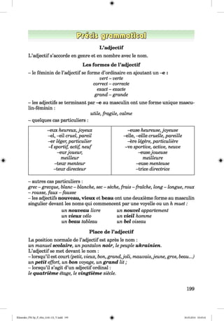 <§>
L’adjectif
L ’adjectif s’accorde en genre et en nombre avec le nom.
Les formes de l’adjectif
- le feminin de l’adjectif se forme d’ordinaire en ajoutant un -e :
vert - verte
correct - correcte
exact - exacte
grand - grande
- les adjectifs se terminant par -e au masculin ont une forme unique mascu-
lin-feminin:
utile, fragile, calme
- quelques cas particuliers :
#
-eux heureux, joyeux -euse heureuse, joyeuse
-el, -eil cruel, pareil -eile, —eille cruelle, pareille
-er leger, particulier -ere legere, particuliere
- f sportif, actif, neuf -ve sportive, active, neuve
-eurjoueur, -eusejoueuse
meilleur meilleure
-teur menteur -euse menteuse
-teur directeur -trice directrice
- autres cas particuliers :
grec - grecque, blanc - blanche, sec - seche, frais - fraiche, long - longue, roux
- rousse, faux - fausse
- les adjectifs nouveau, vieux et beau ont une deuxieme forme au masculin
singulier devant les noms qui commencent par une voyelle ou un h muet :
un nouveau livre un nouvel appartement
un vieux velo un vieil komme
un beau tableau un bei oiseau
Place de l’adjectif
La position normale de l’adjectif est apres le nom :
un manuel scolaire, un pantalon noir, le peuple ukrainien.
L ’adjectif se met devant le nom :
- lorsqu’il est court (petit, vieux, bon, grand,joli, mauvais,jeune, gros, beau...)
un petit effort, un bon voyage, un grand lit ;
- lorsqu’il s’agit d’un adjectif ordinal:
le quatrieme etage, le vingtieme siecle.
199
Klimenko_FM-Sp_P_6fra_(166-13)_V.indd 199 30.05.2014 10:45:41
 