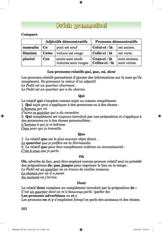 <§>
Compare
A djectifs dem onstratifs Pronom s dem onstratifs
masculin Ce pont est neuf Celui-ci /la est ancien.
fem inin Cette voiture est rouge Celle-ci /la est verte.
pluriel Ces ponts sont neufs
voitures sont rouges
Ceux-ci /la
Celles-ci /la
sont anciens.
sont vertes.
Les pronoms relatifs qui, que, oü, dont
Les pronoms relatifs permettent d’ajouter des informations sur le nom qu’ils
remplacent. Ils prennent la valeur d’un adjectif.
Le Podil est un quartier charmant.
Le Podil est un quartier qui a du charme.
Qui
Le relatif qui s’emploie comme sujet ou comme complement.
1. Qui sujet peut s’appliquer ä des personnes ou ä des choses :
L ’homme qui rit.
J ’aime ce quartier qui a du caractere.
2. Qui complement est toujours introduit par une preposition et s’applique ä 8
des personnes ou ä des choses personnifiees :
L ’homme ä quije m ’adresse.
Ceuxpour quije travaille.
Que
1. Le relatif que est le plus souvent objet direct:
Le quartier queje preßre est la Normandie.
2. Le relatif que peut etre complement indirect ou circonstanciel:
C’est d vous queje parle.
Oü
Oü, adverbe de lieu, peut etre employe comme pronom relatif seul ou precede
des prepositions de, par, jusque pour exprimer le lieu ou le temps :
Le Podil est un quartier oü on trouve de vieilles maisons.
Le chemin par ou il apasse.
Au moment ouj ’arrive.
Dont
Le relatif dont remplace un complement introduit par la preposition de :
C’est un quartier dont on m ’a beaucoup parle, (parier de)
Les pronoms adverbiaux en et y
Les pronoms en et y s’emploient lorsqu’on parle des animaux et des choses.
202
Klimenko_FM-Sp_P_6fra_(166-13)_V.indd 202 30.05.2014 10:45:42
 