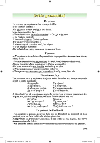 <§>
En pronom
Le pronom en represente des noms precedes :
a) de l’article indefini:
J ’ai une auto et mon ami en a une aussi.
b) de la preposition de :
- Vous servez-vous de ce dictionnaire ?- Oui,je m ’en sers.
c) de l’article partitif:
II demande du pain. On lui en donne.
d) d’un adverbe de quantite :
II a beaucoup de cravates. m o i,j’en ai peu.
e) d’un adjectif numeral:
J ’ai achete deux robes, mon amie en a achete trois.
Y pronom
a) Y represente les substantifs precedes de la proposition a ou sur (en, dans,
sous, etc.) :
- Vous interessez-vous a ce probleme ?- Oui,je m ’y interesse beaucoup.
J ’aime travailler dans ma chambre. J ’aime y travailler.
J ’ai pose mon cahier sur la table, mais il n’y estplus.
b) Y peut representer une proposition entiere :
» - Vous pensez aux examens qui approchent ?- J ’y pense, bien sur. »
Place de en et de y
Les pronoms en et y se placent toujours avant le verbe, aux temps composes
avant le verbe auxiliaire :
II en profite. II y repond,
lie n aprofite. I l y a repondu.
II n’en apas profite. II n’y apas repondu.
En a-t-il profite ? Y a-t-il repondu.
A l’imperatif en et y se placent apres le verbe. Les pronoms personnels to-
niques moi, toi sont remplaces par leurs formes atones me, te :
Sers-t’e n ! Penses-y!
Ne t’en serspas ! N ’y pense pas !
Parlez-lui-en ! Interesse-t’y !
Ne lui enparlez pas ! Ne t’y interessepas !
L e present de l ’in dicatif
- On emploie le present pour les faits qui se deroulent au moment ou l’on
parle et pour les faits habituels, verites generales.
J ’apprends la grammaire frangaise. L ’eau bout a 100 degres. La Terre
toum e autour du Soleil.
- On presente parfois certains evenements du passe ou du futur au present.
203
Klimenko_FM-Sp_P_6fra_(166-13)_V.indd 203 30.05.2014 10:45:43
 