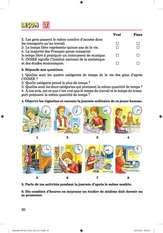 <§>
#
V
2. Les gens passent le meme nombre d’annees dans
Vrai Faux
les transports qu’au travail. □ □
3. Le temps libre represente quinze ans de la vie.
4. La majorite des Frangais pense consacrer
□ □
le temps libre a pratiquer un instrument de musique.
5. IN SEE signifie l’lnstitut national de la statistique
□ □
et des etudes economiques. □ □
3. Reponds aux questions.
1. Quelles sont les quatre categories de temps de la vie des gens d’apres
YINSEE ?
2. Quelle categorie prend le plus de temps ?
3. Quelles sont les deux categories qui prennent la meme quantite de temps ?
4. A ton avis, est-ce que c’est vrai que le temps du travail et le temps du trans­
port prennent la meme quantite de temps ?
4. Observe les vignettes et raconte la joumee ordinaire de cejeune homme.
5. Parle de tes activites pendant la joumee d’apres le meme modele.
6. Dis combien d’heures en moyenne un ecolier de sixieme doit dormir ou
se promener.
20
Klimenko_FM-Sp_P_6fra_(166-13)_V.indd 20 30.05.2014 10:44:43
 