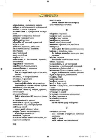 ф
А
abandonner v залишати, кидати
abime, -е adj зіпсований, зруйнований
abriter v давати притулок
accessoiriser v прикрашати аксесуа­
рами
accouder v спиратися ліктями
achever v завершувати
addition /рахунок
adorable adj чудовий, приємний
aigle т орел
syouter v додавати, добавляти
amateur т аматор, любитель
ате/душа
amer adj гіркий
amere adj гірка
angle т кут
animateur пг натхненник, керівник,
організатор
appartenir v належати
appellation /назва, скарга
apprentissage тпнавчання
art m мистецтво
les arts appliques прикладне мис­
тецтво
artisanal, -е adj ремісничий
artisanat тпремісник
assiette /тарілка
une assiette plate мілка тарілка
une assiette creuse глибокатарілка
assumer v узяти на себе
astucieux, -euse adj хнтрнй, лукавий,
хитромудрий
attention /увага
faire attention (а) звертати увагу
(на)
attroupement m натовп
auditeur m слухач, аудиторія
ausculter v (мед.) вислуховувати
autre adj інший
autre part в іншому місці
avance/аванс, випередження
d’avance заздалегідь
aventure /пригода
dire une bonne aventure гадати, пе­
редбачати майбутнє
avoir v мати
avoir besoin de мати потребу
avoir mal відчувати біль
В
baignade /купання
baigner (se) v купатися
balade /прогулянка
bapteme m хрещення
banal, -e adj банальний
bavarder v розмовляти, базікати
base/база
les regies de base основні правила
bateau m корабель, судно
le bateau mouche катер для про-
іулянки
becher v копати
becher la terre копати землю
betise /дурниця
bienveillant, -e adj гостинний
bienvenu, -e adj бажаний, доречний
bienvenu m бажаний гість
bienvenue /благополучне прибуття
soyez le bienvenu ласкаво просимо
bijou m прикраса, коштовність
blague /жарт
boisson/напій
bonheur m щастя
bord m берег, край
border v оточувати, розташовуватися
з боків
boulot m fam робота
breuvage m напій
bricolage m домашнє захоплення
broder v вишивати
broderie /вишивка
but m мета
le tir au but удар по воротам
c
cachet m таблетка
des cachets d’aspirine таблетки
аспірину
cafe m кава
cafe nature натуральна кава
214
ФKlimenko_FM-Sp_P_6fra_(166-13)_V.indd 214 30.05.2014 10:45:45
 