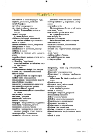 ф
^DQGßXDtfcflJca
c a m e m b e r t m камамбер (сорт сиру)
c a p t e r v добиватися, впіймати
c a r a fe / графин
c a r r e fo u r т перехрестя
c a r r e la g e т підлога з плитки
fr o t t e r le c a r r e la g e натирати
плитку
c a u s e /'причина
a c a u s e d e із-за, через
c e le b r e adj відомий, знаменитий
se r e n d r e c e le b r e прославитися
c e rc le т іурток
c h a m a ille r (s e ) v битися, сваритися
c h a n g e m e n t т зміна
c h a r b o n n ie r т вугільник, шахтар
c h a t e a u m замок
c h e f-lie u т головне місто департа­
менту
c ir c u it т кільце, ланцюг, струм, круго­
вий маршрут
c iv ilis a t io n / цивілізація
u n e c iv ilis a t io n o c c id e n ta le схід­
на цивілізація
c la s s e /клас
u n e c la s s e d e n e ig e клас в горах
c la s s e r (s e ) v зайняти якесь місце
cceu r т серце
e n p le in c ceu r від щирого серця
c o iffe r (s e ) v причісуватися
c o m m e m o r e r v вшановувати пам’ять
c o m p e titio n / змагання
c o m p o r t e r v складатися з, включати
c o m p o s a n t т складова частина
c o m p le t, -e t e adj повний
le s oeuvres c o m p le te s повне зібран­
ня творів
c o m p rim e т таблетка
c o m te s se / графиня
c o n c o u r ir v змагатися
c o n fie r v довіряти
c o n ju g a l, - е adj шлюбний, подружній
c o n n e x io n / з ’єднання, зв’язок
c o n s a c r e r a v присвячувати
c o n s is te r v складатися з, полягати
e n q u o i c o n siste у чому полягає
c o n s o m m a tio n / споживання
c o n v e n ir V підходити,годитися
c e la v o u s c o n v ie n t це вам підходить
c o r re s p o n d e n c e / пересадка, листу­
вання
c o u r a n t т течія
e t r e a u c o u ra n t бути в курсі чогось
c o u ro n n e / вінок
c o u rs т хід, лекція, урок, курс
a u c o u rs d e протягом
c o u rs e / хід, біг
c o u rs e s fp l покупки
f a ir e le s c o u rs e s робити покупки
c o u te a u т ніж
c r a in d r e V боятися, побоюватися
c r e p e / млинець
c r o is e r (s e ) v зустрічатися, схрещува­
тися
с го іх / х р е ст
c u ille r, c u i lle r e /лож ка
c u r io s ite / визначне місце
c y g n e т лебідь
D
d a n g e re u x , -eu se adj небезпечний,
шкідливий
d e a m b u le r v прогулюватися
d e b a r r a s s e r v знімати, прибирати,
звільняти
d e b a r a s s e r l a t a b le прибирати зі
столу
d e b u t т початок
d e c e v a n t, - е adj обманливий
d e c id e r V вирішувати
c ’e st d e c id e вирішено
d e c lin т занепад
d e c o u p e r V вирізати, розрізати
d e c o u v e rt e / відкриття
d e d ie r V присвячувати
d e fin ir V визначати, вказувати
d e p a r t e m e n t т департамент
d e p e n s e r V витрачати
d e p la c e m e n t т переміщення
d e p la ir e V не подобатися
d e p lie r V розвертати, розгортати
d e s o b e is s a n c e v неслухняність, непо­
кора
d e s t in т доля
215
ФKlimenko_FM-Sp_P_6fra_(166-13)_V.indd 215 30.05.2014 10:45:46
 