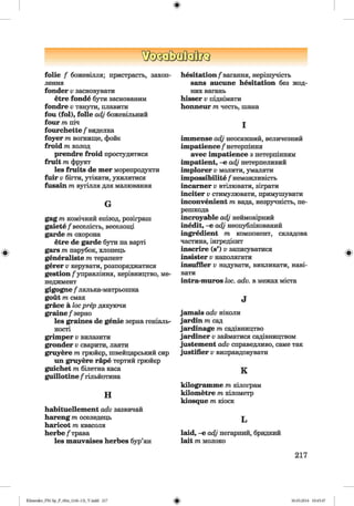 ф
!!to<3a[MtefljQ
folie f божевілля; пристрасть, захоп­
лення
fonder v засновувати
etre fonde бути заснованим
fondre v танути, плавити
fou (fol), folle adj божевільний
four m піч
fourchette /'виделка
foyer m вогнище, фойє
froid m холод
prendre froid простудитися
fruit m фрукт
les fruits de mer морепродукти
fuir v бігти, утікати, ухилятися
fusain m вугілля для малювання
G
gag m комічний епізод, розіграш
gaiete/"веселість, веселощі
garde т охорона
etre de garde бути н а варті
gars т парубок, хлопець
generaliste т терапевт
gerer v керувати, розпоряджатися
gestion/управління, керівництво, ме­
неджмент
gigogne f лялька-матрьошка
gout т смак
grace a loc prep дякуючи
graine/"зерно
les graines de genie зерна геніаль­
ності
grimper v вилазити
grander v сварити, лаяти
gruyere т грюйєр, швейцарський сир
ші gruyere гаре тертий грюйєр
guichet т білетна каса
guillotine f гільйотина
н
habituellement adv зазвичай
hareng т оселедець
haricot т квасоля
herbe/"трава
les mauvaises herbes бур’ян
hesitation/"вагання, нерішучість
sans aucune hesitation без жод­
них вагань
hisser v піднімати
honneur т честь, ш ана
І
immense adj неосяжний, величезний
impatience /"нетерпіння
avec impatience з нетерпінням
impatient, -е adj нетерпеливий
implorer v молити, умаляти
impossibility / неможливість
incarner v втілювати, зіграти
inciter v стимулювати, примушувати
inconvenient т вада, незручність, пе­
решкода
incroyable adj неймовірний
inedit, -е adj неопублікований
ingredient т компонент, складова
частина, інгредієнт
inscrire (s’) v записуватися
insister v наполягати
insuffler v надувати, викликати, наві­
вати
intra-muros loc. adv. в межах міста
J
jamais adv ніколи
jardin т сад
jardinage т садівництво
jardiner v займатися садівництвом
justement adv справедливо, саме так
justifier v виправдовувати
к
kilogramme т кілограм
kilometre т кілометр
kiosque т кіоск
L
laid, -е adj негарний, бридкий
lait т молоко
217
ФKlimenko_FM-Sp_P_6fra_(166-13)_V.indd 217 30.05.2014 10:45:47
 