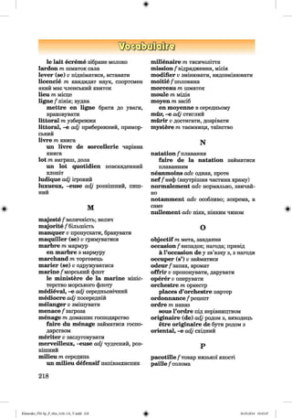 ф
ф
le lait есгеше зібране молоко
lardon т шматок сала
lever (se) v підніматися, вставати
Іісепсіе т кандидат наук, спортсмен
який має членський квиток
lieu т місце
ligne /лінія; вудка
mettre en ligne брати до уваги,
враховувати
littoral т узбережжя
littoral, -е adj прибережний, примор­
ський
livre т книга
im livre de sorcellerie чарівна
книга
lot т виграш, доля
ші lot quotidien повсякденний
клопіт
ludique adj ігровий
luxueux, -euse adj розкішний, пиш­
ний
м
majeste/величність; велич
mqjorite /більшість
manquer v пропускати, бракувати
maquiller (se) v гримуватися
marbre т мармур
en marbre з мармуру
marchand т торговець
marier (se) v одружуватися
marine /морський флот
le ministere de la marine мініс­
терство морського флоту
medieval, -е adj середньовічний
mediocre adj посередній
melanger v змішувати
menace /загроза
menage m домашнє господарство
faire du menage займатися госпо­
дарством
meriter v заслуговувати
merveilleux, -euse adj чудесний, роз­
кішний
milieu m середина
un milieu defensif напівзахисник
218
millenaire m тисячоліття
mission/відрядження, місія
modifier v змінювати, видозмінювати
moitie /половина
morceau m шматок
moule m мідія
moyen m засіб
en moyenne в середньому
mür, -e adj стиглий
mürir v достигати, дозрівати
mystere m таємниця, таїнство
N
natation /плавання
faire de la natation займатися
плаванням
neanmoins adv однак, проте
nef /неф (внутрішня частина храму)
normalement adv нормально, звичай­
но
notamment adv особливо; зокрема, а
саме
nullement adv ніяк, ніяким чином
О
objectif т мета, завдання
occasion/випадок; нагода; привід
ä l’occasion de у зв’язку з, з нагоди
occuper (s’) v займатися
odeur/ запах, аромат
offrir Vпропонувати, дарувати
operer Vоперувати
orchestre т оркестр
places d’orchestre партер
ordonnance /рецепт
ordre т наказ
sous l’ordre під керівництвом
originaire (de) adj родом з, виходець
etre originaire de бути родом з
oriental, -е adj східний
Р
pacotille /товар низької якості
paille /солома
Ф
ФKlimenko_FM-Sp_P_6fra_(166-13)_V.indd 218 30.05.2014 10:45:47
 