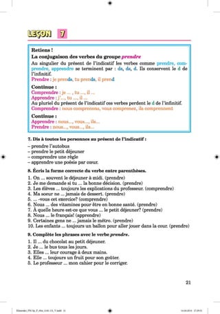<§>
Retiens !
L a conjugaison des verbes du groupe prendre
Au singulier du present de l’indicatif les verbes comme prendre, com-
prendre, apprendre se terminent par : ds, ds, d. Ils conservent le d de
rinfinitif.
Prendre :je prends, tu prends, il prend
Continue :
Comprendre :je ..., tu ..., i l ...
Apprendre :j ’..., tu ..., i l ...
Au pluriel du present de l’indicatif ces verbes perdent le d de rinfinitif.
Comprendre : nous comprenons, vous comprenez, ils comprennent
Continue :
Apprendre : nous..., vous..., ils...
Prendre : nous..., vous..., ils...
7. Dis a toutes les personnes au present de l’indicatif:
- prendre l’autobus
- prendre le petit dejeuner
- comprendre une regie
- apprendre une poesie par cceur.
8. Ecris la forme correcte du verbe entre parentheses.
1. On ... souvent le dejeuner a midi, (prendre)
2. Je me demande si tu ... la bonne decision, (prendre)
3. Les eleves ... toujours les explications du professeur. (comprendre)
4. Ma soeur ne ... jamais de dessert, (prendre)
5. ... -vous cet exercice? (comprendre)
6. Nous ... des vitamines pour etre en bonne sante. (prendre)
7. A quelle heure est-ce que vous ... le petit dejeuner? (prendre)
8. Nous ... le frangais! (apprendre)
9. Certaines gens ne ... jamais le metro, (prendre)
10. Les enfants ... toujours un ballon pour aller jouer dans la cour. (prendre)
9. Complete les phrases avec le verbe prendre.
1. I l ... du chocolat au petit dejeuner.
2. Je ... le bus tous les jours.
3. Elies ... leur courage a deux mains.
4. Elle ... toujours un fruit pour son gouter.
5. Le professeur ... mon cahier pour le corriger.
21
Klimenko_FM-Sp_P_6fra_(166-13)_V.indd 21 16.06.2014 17:29:51
 