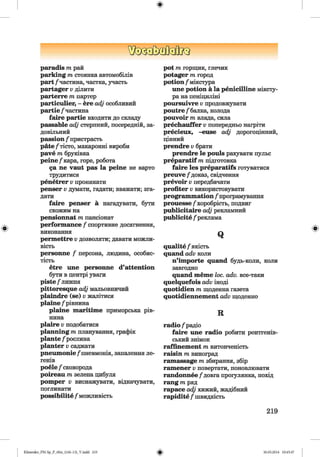 ЩзаМа0[?з
paradis т рай
parking т стоянка автомобілів
part /частина, частка, участь
partager Vділити
parterre т партер
particulier, - ere adj особливий
partie /частина
faire partie входити до складу
passable adj стерпний, посередній, за­
довільний
passion /пристрасть
päte/тісто, макаронні вироби
pave т бруківка
peine/кара, горе, робота
да ne vaut pas la peine не варто
трудитися
penetrer v проникати
penser v думати, гадати; вважати; зга­
дати
faire penser а нагадувати, бути
схожим на
pensionnat т пансіонат
performance / спортивне досягнення,
виконання
permettre Vдозволяти; давати можли­
вість
personne / персона, людина, особис­
тість
etre une personne d’attention
бути в центрі уваги
piste /лижня
pittoresque adj мальовничий
plaindre (se) v жалітися
plaine /рівнина
plaine maritime приморська рів­
нина
plaire v подобатися
planning т планування, графік
plante /рослина
planter Vсаджати
рпешпопіе /пневмонія, запалення ле­
генів
роеіе /сковорода
poireau т зелена цибуля
pomper V виснажувати, відкачувати,
поглинати
possibility /можливість
pot т горщик, глечик
potager т город
potion /мікстура
une potion a la penicilline міксту­
ра на пеніциліні
poursuivre Vпродовжувати
poutre/ балка, колода
pouvoir т влада, сила
prechauffer Vпопередньо нагріти
precieux, -euse adj дорогоцінний,
цінний
prendre v брати
prendre le pouls рахувати пульс
preparatif т підготовка
faire les preparatifs готуватися
preuve /доказ, свідчення
prevoir v передбачати
profiter v використовувати
programmation /програмування
prouesse /хоробрість, подвиг
publicitaire adj рекламний
publicity /реклама
Q
qualite /якість
quand adv коли
n’importe quand будь-коли, коли
завгодно
quand meme loc. adv. все-таки
quelquefois adv іноді
quotidien m щоденна газета
quotidiennement adv щоденно
R
radio /радіо
faire une radio робити рентгенів­
ський знімок
raffinement т витонченість
raisin т виноград
ramassage т збирання, збір
ramener v повертати, поновлювати
randonnee /довга прогулянка, похід
rang т ряд
rapace adj хижий, жадібний
rapidite /Ш В И Д К І С Т Ь
219
Klimenko_FM-Sp_P_6fra_(166-13)_V.indd 219 30.05.2014 10:45:47
 