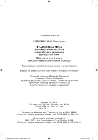 Навчальне видання
КЛИМЕНКО Юрій Михайлович
Ф РАНЦ УЗЬКА МОВА
д л я с п е ц іа л ізо в а н и х ш к іл
з п о гли б ле н и м ви вчен н ям
ф р а н ц у зь к о ї м ови
Підручник для 6 класу
загальноосвітніх навчальних закладів
Рекомендовано Міністерством освіти і науки України
Видано за рахунок державних коштів. Продаж заборонено
Головний редактор Наталія Заблоцька
Редактор Лариса Файзуліна
Художній редактор Олена Мамаева, Людмила Кузнецова
Технічний редактор Цезарина Федосіхіна
Комп’ютерна верстка Лариси Кулагіної
Формат 70х100/іб.
Ум. друк. арк. 18,144. Обл.-вид. арк. 16,33.
Тираж 1789 пр. Вид. № 1465.
Зам. №
Видавництво «Генеза», вул. Тимошенка, 2-л, м. Київ, 04212.
Свідоцтво суб’єкта видавничої справи серія ДК № 3966 від 01.02.2011.
Віддруковано з готових позитивів у
ТОВ «П Е Т », вул. Ольмінського, 17, м. Харків, 61024.
Свідоцтво суб’єкта видавничої справи серія ДК № 4526 від 18.04.2013.
Klimenko_FM-Sp_P_6fra_(166-13)_R.indd 224 30.05.2014 10:38:17
 