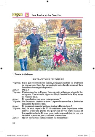 <§>
#
1. Ecoute le dialogue.
LES TRADITIONS DE FAMILLE
Virginie.
Iryna:
Virginie.
Iryna:
Virginie.
Iryna:
Virginie.
Iryna:
En ce qui concerne notre famille, nous gardons bien les traditions
de nos parents. Deux fois par an toute notre famille se reunit dans
la maison de mes grands-parents.
Ou ga?
C’est au nord de la France. Dans un petit village qui s’appelle Ru-
minghem. C’est dans la region du Nord-Pas-de-Calais. Une heure
de route de Lille.
Et quand est-ce que vous vous reunissez ?
Ces dates sont toujours stables. Le premier novembre et le dernier
dimanche du mois de mai.
Et tes grands-parents habitent toujours Ruminghem ?
Oui, ils sont toujours la. Et ils attendent avec impatience notre
arrivee. C’est une grande fete pour eux de voir leurs enfants et
leurs petits-enfants. Et pour nous c’est une grande joie de voir nos
tantes et nos oncles, nos cousins et nos cousines.
Qu’est-ce que vous faites pendant ces rencontres ?
22
Klimenko_FM-Sp_P_6fra_(166-13)_V.indd 22 30.05.2014 10:44:43
 