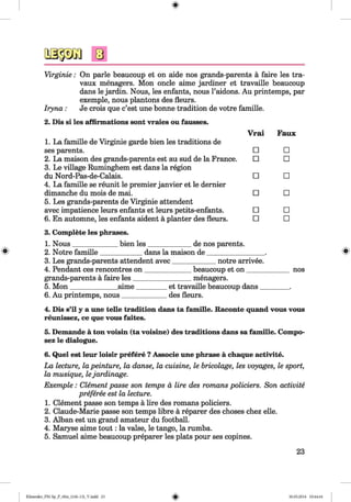 <§>
#
Virginie: On parle beaucoup et on aide nos grands-parents a faire les tra-
vaux menagers. Mon oncle aime jardiner et travaille beaucoup
dans le jardin. Nous, les enfants, nous l’aidons. Au printemps, par
exemple, nous plantons des fleurs.
Iryna: Je crois que c’est une bonne tradition de votre famille.
2. Dis si les affirmations sont vraies ou fausses.
1. La famille de Virginie garde bien les traditions de
Vrai Faux
ses parents. □ □
2. La maison des grands-parents est au sud de la France.
3. Le village Ruminghem est dans la region
□ □
du Nord-Pas-de-Calais.
4. La famille se reunit le premier janvier et le dernier
□ □
dimanche du mois de mai.
5. Les grands-parents de Virginie attendent
□ □
avec impatience leurs enfants et leurs petits-enfants. □ □
6. En automne, les enfants aident a planter des fleurs. □ □
3. Complete les phrases.
1. Nous_____________ bien les_____________ de nos parents.
2. Notre famille____________ dans la maison de_________________ .
3. Les grands-parents attendent avec____________ notre arrivee.
4. Pendant ces rencontres on _____________ beaucoup et on _____________nos
grands-parents a faire les_________________menagers.
5. M on______________aime_________et travaille beaucoup dans_________.
6. Au printemps, nous_____________des fleurs.
4. Dis s’il y a une telle tradition dans ta famille. Raconte quand vous vous
reunissez, ce que vous faites.
5. Demande a ton voisin (ta voisine) des traditions dans sa famille. CompO'
sez le dialogue.
6. Quel est leur loisir prefere ?Associe une phrase a chaque activite.
La lecture, la peinture, la danse, la cuisine, le bricolage, les voyages, le sport,
la musique, lejardinage.
Exemple : Clement passe son temps a lire des romans policiers. Son activite
preferee est la lecture.
1. Clement passe son temps a lire des romans policiers.
2. Claude-Marie passe son temps libre a reparer des choses chez elle.
3. Alban est un grand amateur du football.
4. Maryse aime tou t: la valse, le tango, la rumba.
5. Samuel aime beaucoup preparer les plats pour ses copines.
23
Klimenko_FM-Sp_P_6fra_(166-13)_V.indd 23 30.05.2014 10:44:44
 