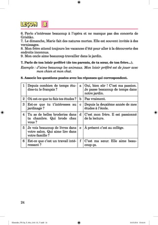 <§>
6. Pavlo s’interesse beaucoup a l’opera et ne manque pas des concerts de
Grishko.
7. Le dimanche, Marie fait des natures mortes. Elle est souvent invitee a des
vernissages.
8. Mon frere attend toujours les vacances d’ete pour aller a la decouverte des
endroits inconnus.
9. Mon oncle aime beaucoup travailler dans le jardin.
7. Parle de ton loisir prefere (de tes parents, de ta soeur, de ton frere...)*
Exemple: J ’aime beaucoup les animaux. Mon loisir prefere est dejouer avec
mon chien et mon chat.
8. Associe les questions posees avec les reponses qui correspondent.
1 Depuis combien de temps etu-
dies-tu le frangais ?
a Oui, bien sur ! C’est ma passion.
Je passe beaucoup de temps dans
notre jardin.
2 Ou est-ce que tu fais tes etudes ? b Pas vraiment.
3 Est-ce que tu t’interesses au
jardinage ?
c Depuis la deuxieme annee de mes
etudes a l’ecole.
4 Tu as de belles broderies dans
ta chambre. Qui brode chez
vous ?
d C’est mon frere. 11 est passionne
de la lecture.
5 Je vois beaucoup de livres dans
votre salon. Qui aime lire dans
votre famille ?
e A present c’est au college.
6 Est-ce que c’est un travail inte­
ressant ?
f C’est ma sceur. Elle aime beau­
coup ga.
24
Klimenko_FM-Sp_P_6fra_(166-13)_V.indd 24 30.05.2014 10:44:44
 