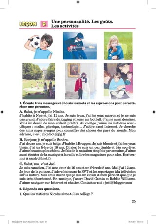 #
Une personnalite. Les gouts.
Les activites
1. Ecoute trois messages et choisis les mots et les expressions pour caracte-
riser une personne.
A. Salut, je m’appelle Nicolas.
J’habite a Nice et j ’ai 11 ans. Je suis brun, j ’ai les yeux marron et je ne suis
pas grand. J’adore faire du jogging et jouer au football. J’aime aussi dessiner.
Voila un dessin de mon endroit prefere. Au college, j ’aime les matieres scien-
tifiques : maths, physique, technologies. J’adore aussi Internet. Je cherche
des amis super sympas pour connaitre des choses des pays du monde. Mon
adresse, c’est: nicofoot@jog.fr
B. Bonjour, je m’appelle Sandra.
J’ai douze ans, je suis beige. J’habite a Brugges. Je suis blonde et j ’ai les yeux
bleus. J’ai un frere de 18 ans, Olivier. Je suis un peu timide et tres sportive.
J’aime beaucoup les chiens. Je fais de la natation cinq fois par semaine. J’aime
aussi ecouter de la musique a la radio et lire les magazines pour ados. Ecrivez-
moi a sandro@net.fr
C. Salut, moi, c’est Joel.
Je suis canadien. J’ai une sceur de 16 ans et un frere de 8 ans. Moi, j ’ai 12 ans.
Je joue de la guitare. J’adore les cours de SVT et les reportages a la television
sur la nature. Mes amis disent que je suis un clown et mon pere dit que queje
suis tres desordonne. En musique, j ’adore David Guetta et Robbie Williams.
J’aime naviguer sur Internet et chatter. Contactez-moi:joel@blogger;com
2. Reponds aux questions.
1. Quelles matieres Nicolas aime-t-il au college ?
#
25
Klimenko_FM-Sp_P_6fra_(166-13)_V.indd 25 30.05.2014 10:44:44
 