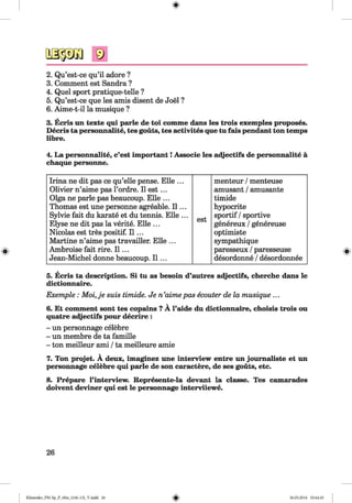 9
2. Qu’est-ce qu’il adore ?
3. Comment est Sandra ?
4. Quel sport pratique-telle ?
5. Qu’est-ce que les amis disent de Joel ?
6. Aime-t-il la musique ?
3. Ecris un texte qui parle de toi comme dans les trois exemples proposes.
Decris ta personnalite, tes gouts, tes activites que tu fais pendant ton temps
libre.
4. La personnalite, c’est important! Associe les adjectifs de personnalite a
chaque personne.
Irina ne dit pas ce qu’elle pense. Elle ... menteur /menteuse
Olivier n’aime pas l’ordre. 11e s t... amüsant /amüsante
Olga ne parle pas beaucoup. Elle ... timide
Thomas est une personne agreable. 11... hypocrite
Sylvie fait du karate et du tennis. Elle ...
est
sportif /sportive
Elyse ne dit pas la verite. Elle ... genereux /genereuse
Nicolas est tres positif. 11... optimiste
Martine n’aime pas travailler. Elle ... sympathique
Ambroise fait rire. 11... paresseux /paresseuse
Jean-Michel donne beaucoup. 11... desordonne /desordonnee
5. Ecris ta description. Si tu as besoin d’autres adjectifs, cherche dans le
dictionnaire.
Exemple : M oi,je suis timide. Je n’aimepas ecouter de la musique ...
6. Et comment sont tes copains ? A l’aide du dictionnaire, choisis trois ou
quatre adjectifs pour decrire :
- un personnage celebre
- un membre de ta famille
- ton meilleur ami /ta meilleure amie
7. Ton projet. A deux, imaginez une interview entre un joumaliste et un
personnage celebre qui parle de son caractere, de ses gouts, etc.
8. Prepare l’interview. Represente-la devant la classe. Tes camarades
doivent deviner qui est le personnage interviiewe.
26
Klimenko_FM-Sp_P_6fra_(166-13)_V.indd 26 30.05.2014 10:44:45
 