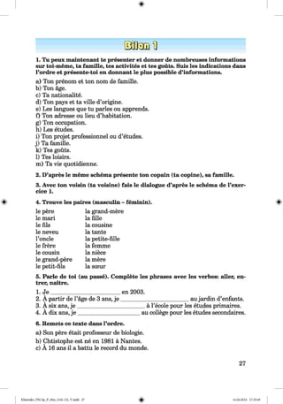 1. Tu peux maintenant te presenter et donner de nombreuses informations
sur toi-meme, ta famille, tes activites et tes gouts. Suis les indications dans
l’ordre et presente-toi en donnant le plus possible d’informations.
a) Ton prenom et ton nom de famille.
b) Ton age.
c) Ta nationality.
d) Ton pays et ta ville d’origine.
e) Les langues que tu paries ou apprends.
f) Ton adresse ou lieu d’habitation.
g) Ton occupation.
h) Les etudes.
i) Ton projet professionnel ou d’etudes.
j) Ta famille.
k) Tes gouts.
l) Tes loisirs.
m) Ta vie quotidienne.
2. D’apres le meme schema presente ton copain (ta copine), sa famille.
3. Avec ton voisin (ta voisine) fais le dialogue d’apres le schema de l’exer-
cice 1.
4. Trouve les paires (masculin - feminin).
le pere
le mari
le fils
le neveu
l’oncle
le frere
le cousin
le grand-pere
le petit-fils
la grand-mere
la fille
la cousine
la tante
la petite-fille
la femme
la niece
la mere
la sceur
5. Parle de toi (au passe). Complete les phrases avec les verbes: aller, en-
trer, nattre.
1. J e________________________ en 2003.
_____________________aujardin d’enfants.2. A partir de l’age de 3 ans, je
3. A six ans, je ________________
4. Adix ans, j e _______________
_a l’ecole pour les etudes primaires.
au college pour les etudes secondaires.
6. Remets ce texte dans l’ordre.
a) Son pere etait professeur de biologie.
b) Chtistophe est ne en 1981 a Nantes.
c) A 16 ans il a battu le record du monde.
27
Klimenko_FM-Sp_P_6fra_(166-13)_V.indd 27 16.06.2014 17:35:49
 