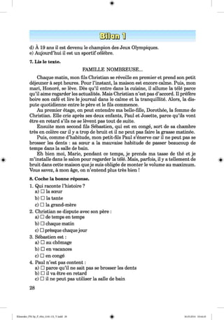 d) Ä 19 ans il est devenu le champion des Jeux Olympiques.
e) Aujourd’hui il est un sportif celebre.
7. Lis le texte.
FAMILLE NOMBREUSE.
Chaque matin, mon fils Christian se reveille en premier et prend son petit
dejeuner a sept heures. Pour l’instant, la maison est encore calme. Puis, mon
mari, Honore, se leve. Des qu’il entre dans la cuisine, il allume la tele parce
qu’il aime regarder les actualites. Mais Christian n’est pas d’accord. Il prefere
boire son cafe et lire le journal dans le calme et la tranquillite. Alors, la dis­
pute quotidienne entre le pere et le fils commence.
Au premier etage, on peut entendre ma belle-fille, Dorothee, la femme de
Christian. Elle crie apres ses deux enfants, Paul et Josette, parce qu’ils vont
etre en retard s’ils ne se levent pas tout de suite.
Ensuite mon second fils Sebastien, qui est en conge, sort de sa chambre
tres en colere car il у a trop de bruit et il ne peut pas faire la grasse matinee.
Puis, comme d’habitude, mon petit-fils Paul s’enerve car il ne peut pas se
brosser les dents : sa sceur a la mauvaise habitude de passer beaucoup de
temps dans la salle de bain.
Eh bien moi, Marie, pendant ce temps, je prends ma tasse de the et je
m’installe dans le salon pour regarder la tele. Mais, parfois, il у a tellement de
bruit dans cette maison queje suis obligee de monter le volume au maximum.
Vous savez, a mon age, on n’entend plus tres bien !
8. Coche la bonne reponse.
1. Qui raconte l’histoire ?
a) □ la sceur
b) □ la tante
c) □ la grand-mere
2. Christian se dispute avec son pere :
a) □ de temps en temps
b) □ chaque matin
c) □ presque chaquejour
3. Sebastien est:
a) □ au chomage
b) □ en vacances
c) □ en conge
4. Paul n’est pas content:
a) □ parce qu’il ne sait pas se brosser les dents
b) □ il va etre en retard
c) □ il ne peut pas utiliser la salle de bain
28
Klimenko_FM-Sp_P_6fra_(166-13)_V.indd 28 30.05.2014 10:44:45
 