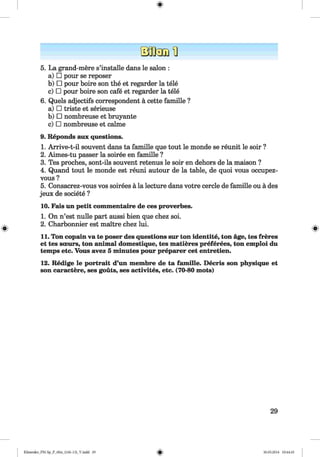 5. La grand-mere s’installe dans le salon :
a) □ pour se reposer
b) □ pour boire son the et regarder la tele
c) □ pour boire son cafe et regarder la tele
6. Quels adjectifs correspondent a cette famille ?
a) □ triste et serieuse
b) □ nombreuse et bruyante
c) □ nombreuse et calme
9. Reponds aux questions.
1. Arrive-t-il souvent dans ta famille que tout le monde se reunit le soir ?
2. Aimes-tu passer la soiree en famille ?
3. Tes proches, sont-ils souvent retenus le soir en dehors de la maison ?
4. Quand tout le monde est reuni autour de la table, de quoi vous occupez-
vous ?
5. Consacrez-vous vos soirees a la lecture dans votre cercle de famille ou a des
jeux de societe ?
10. Fais un petit commentaire de ces proverbes.
1. On n’est nulle part aussi bien que chez soi.
2. Charbonnier est maitre chez lui.
11. Ton copain va te poser des questions sur ton identite, ton age, tes freres
et tes soeurs, ton animal domestique, tes matieres preferees, ton emploi du
temps etc. Vous avez 5 minutes pour preparer cet entretien.
12. Redige le portrait d’un membre de ta famille. Decris son physique et
son caractere, ses gouts, ses activites, etc. (70-80 mots)
29
Klimenko_FM-Sp_P_6fra_(166-13)_V.indd 29 30.05.2014 10:44:45
 