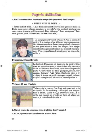 ф
1. Lis l’information et raconte le temps de l’apres-midi des Frangais.
« ENTRE MIDI ET DEUX... »
« Entre midi et deux... ». Les Frangais disent souvent ces quelques mots : ä
Paris, mais encore plus en province, le travail s’arrete pendant une heure ou
deux, entre le matin et l’apres-midi. Pour dejeuner ? Pour se reposer ? Pour
faire quoi au juste ? Jean-Luc, 15 ans (P o itiers):
« Ce queje fais entre midi et deux ? J ’ai le temps de
rentrer a la maison et de dejeuner avec mes parents.
Ma mere est vendeuse dans un magasin de vetements
et mon pere travaille dans une banque. (Les maga-
sins et les banques sont fermes au moment du dejeu­
ner.) C’est sympathique de se retrouver un peu en fa-
mille. »
Ф
Frangoise, 16 ans (L y o n ):
Le lycee de Frangoise est tout pres du centre-ville,
avec ses magasins ouverts toute lajournee, comme a
Paris. « A la sortie des classes, attention a Vargent de
poche ! J ’aime bien me faire quelques fois un petit
cadeau. Dejeuner ? Ah ! Non. C’est trop cher, et je
n ’ai pas le temps. Je prefere manger un petit pain ou
un fruit en regardant les vitrines des magasins. »
Ф
Viviane, 15 ans (P a ris ):
Viviane a de la chance. Son ecole se trouve tout pres
du Jardin du Luxembourg. « II ne fait pas souvent
beau a Paris... Alors moi, je profite du soleil. A la
sortie des classes, je prends un livre, de classe ou
non, etje reste dans lejardin. »
2. Qu’est-ce que tu penses de cette tradition des Francais ?
3. Et toi, qu’est-ce que tu fais entre midi et deux.
30
ФKlimenko_FM-Sp_P_6fra_(166-13)_V.indd 30 30.05.2014 10:44:46
 