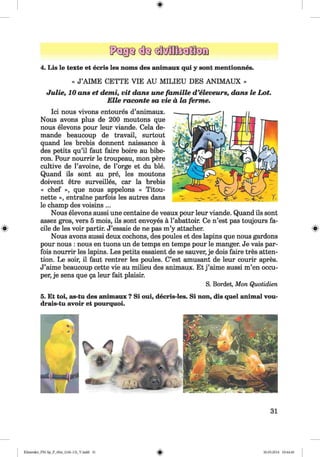 <§>
4. Lis le texte et ecris les noms des animaux qui y sont mentionnes.
« J’AIME CETTE VIE AU M ILIEU DES ANIMAUX »
Julie, 10 ans et demi, vit dans une famille d ’eleveurs, dans le Lot.
Elle raconte sa vie a, la ferme.
Ici nous vivons entoures d’animaux.
Nous avons plus de 200 moutons que
nous elevons pour leur viande. Cela de-
mande beaucoup de travail, surtout
quand les brebis donnent naissance a
des petits qu’il faut faire boire au bibe-
ron. Pour nourrir le troupeau, mon pere
cultive de l’avoine, de l’orge et du ble.
Quand ils sont au pre, les moutons
doivent etre surveilles, car la brebis
« chef », que nous appelons « Titou-
nette », entraine parfois les autres dans
le champ des voisins ...
Nous elevons aussi une centaine de veaux pour leur viande. Quand ils sont
assez gros, vers 5 mois, ils sont envoyes a l’abattoir. Ce n’est pas toujours fa­
cile de les voir partir. J’essaie de ne pas m’y attacher. s
Nous avons aussi deux cochons, des poules et des lapins que nous gardons
pour nous : nous en tuons un de temps en temps pour le manger. Je vais par­
fois nourrir les lapins. Les petits essaient de se sauver, je dois faire tres atten­
tion. Le soir, il faut rentrer les poules. C’est amusant de leur courir apres.
J’aime beaucoup cette vie au milieu des animaux. Et j ’aime aussi m’en occu-
per, je sens que ga leur fait plaisir.
S. Bordet, Mon Quotidien
5. Et toi, as-tu des animaux ? Si oui, decris-les. Si non, dis quel animal vou-
drais-tu avoir et pourquoi.
31
Klimenko_FM-Sp_P_6fra_(166-13)_V.indd 31 30.05.2014 10:44:46
 