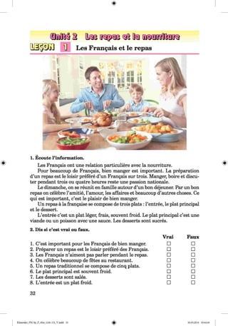 1] Les Frangais et le repas
#
1. Ecoute l’information.
Les Frangais ont une relation particuliere avec la nourriture.
Pour beaucoup de Frangais, bien manger est important. La preparation
d’un repas est le loisir prefere d’un Frangais sur trois. Manger, boire et discu-
ter pendant trois ou quatre heures reste une passion nationale.
Le dimanche, on se reunit en famille autour d’un bon dejeuner. Par un bon
repas on celebre l’amitie, l’amour, les affaires et beaucoup d’autres choses. Ce
qui est important, c’est le plaisir de bien manger.
Un repas ä la frangaise se compose de trois plats : l’entree, le plat principal
et le dessert.
L ’entree c’est un plat leger, frais, souvent froid. Le plat principal c’est une
viande ou un poisson avec une sauce. Les desserts sont sucres.
2. Dis si c’est vrai ou faux.
1. C’est important pour les Frangais de bien manger.
2. Preparer un repas est le loisir prefere des Frangais.
3. Les Frangais n’aiment pas parler pendant le repas.
4. On celebre beaucoup de fetes au restaurant.
5. Un repas traditionnel se compose de cinq plats.
6. Le plat principal est souvent froid.
7. Les desserts sont sales.
8. L ’entree est un plat froid.
Vrai Faux
□ □
□ □
□ □
□ □
□ □
□ □
□ □
□ □
32
Klimenko_FM-Sp_P_6fra_(166-13)_V.indd 32 30.05.2014 10:44:46
 