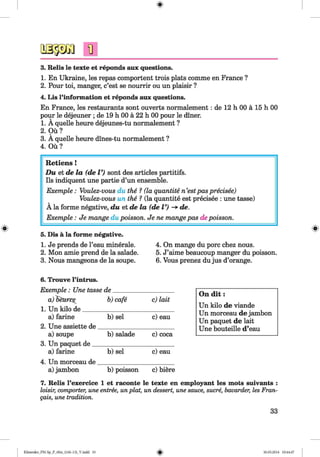 <§>
3. Relis le texte et reponds aux questions.
1. En Ukraine, les repas comportent trois plats comme en France ?
2. Pour toi, manger, c’est se nourrir ou un plaisir ?
4. Lis l’information et reponds aux questions.
En France, les restaurants sont ouverts normalement: de 12 h 00 a 15 h 00
pour le dejeuner ; de 19 h 00 a 22 h 00 pour le diner.
1. A quelle heure dejeunes-tu normalement ?
2. Ou?
3. A quelle heure dines-tu normalement ?
4. Ou?
#
Retiens !
D u et de la (de V) sont des articles partitifs.
Ils indiquent une partie d’un ensemble.
Exemple : Voulez-vous du the ? (la quantite n’estpas precisee)
Voulez-vous un the ? (la quantite est precisee : une tasse)
A la forme negative, du et de la (de V) -> de.
Exemple : Je mange du poisson. Je ne mange pas depoisson.
5. Dis a la forme negative.
1. Je prends de l’eau minerale. 4. On mange du pore chez nous.
2. Mon amie prend de la salade. 5. J’aime beaucoup manger du poisson.
3. Nous mangeons de la soupe. 6. Vous prenez dujus d’orange.
6. Trouve l’intrus.
Exemple : Une tasse de___________________
a)Seurpe b)cafe c)la it
1. Un kilo de_____________________________
a) ferine b) sel c) eau
2. Une assiette de________________________
a) soupe b)salade c) coca
3. Un paquet de__________________________
a) ferine b) sel c) eau
4. Un morceau de________________________
a) jambon b) poisson c) biere
7. Relis l’exercice 1 et raconte le texte en employant les mots suivants :
loisir, comporter, une entree, unplat, un dessert, une sauce, sucre, bavarder, les Fran-
qais, une tradition.
On d it :
Un kilo de viande
Un morceau de jambon
Un paquet de lait
Une bouteille d’eau
33
Klimenko_FM-Sp_P_6fra_(166-13)_V.indd 33 30.05.2014 10:44:47
 