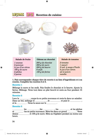<§>
Salade de fruits Gateau au chocolat Salade de tomates
1 ananas 200 g de chocolat 2 tomates
2 pommes 200 g de sucre 1yaourt
lejus d ’un citron 200 g de beurre 2 cuil. a soupe d’huile
100 g de sucre 6 oeufs lejus d’un citron
2 peches 150 gdefarine sel etpoivre
2 poires menthe
1. Fais correspondre chaque titre de recette a sa liste d’ingredients et a sa
recette. Complete les recettes 2 et 3.
Recette 1
Melange le sucre et les ceufs. Fais fondre le chocolat et le beurre. Ajoute la
ferine. Melange. Verse tout dans un plat beurre et mets au four pendant 15
minutes.
Recette 2
Lave la __________ , coupe-la en petits morceaux et mets-la dans un saladier.
Dans un bol, melange le ____________, le ____________et puis le ____________ ,
et la __________. Verse la sauce sur le __________ .
Recette 3
____________les____________ , les____________ , les____________ et les peches
e t_________ -les en petits morceaux. Mets-les dans un grand_________ . Verse
dessus___________ et 100 g de sucre. Mets au frigidaire pendant au moins une
heure.
34
Klimenko_FM-Sp_P_6fra_(166-13)_V.indd 34 30.05.2014 10:44:47
 