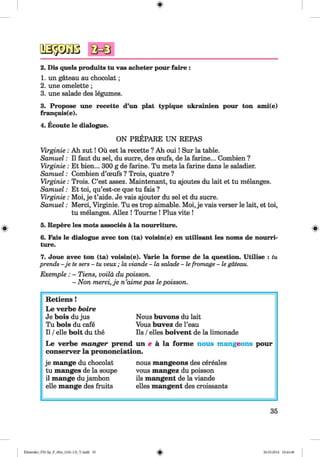 <§>
#
2. Dis quels produits tu vas acheter pour faire :
1. un gateau au chocolat;
2. une omelette;
3. une salade des legumes.
3. Propose une recette d’un plat typique ukrainien pour ton ami(e)
fran<jais(e).
4. Ecoute le dialogue.
ON PREPARE UN REPAS
Virginie : Ah zu t! Ou est la recette ? Ah ou i! Sur la table.
Samuel: II faut du sel, du sucre, des ceufs, de la farine... Combien ?
Virginie: Et bien... 300 g de farine. Tu mets la farine dans le saladier.
Samuel: Combien d’ceufs ? Trois, quatre ?
Virginie : Trois. C’est assez. Maintenant, tu ajoutes du lait et tu melanges.
Samuel: Et toi, qu’est-ce que tu fais ?
Virginie: Moi, je t’aide. Je vais ajouter du sel et du sucre.
Samuel: Merci, Virginie. Tu es trop aimable. Moi, je vais verser le lait, et toi,
tu melanges. Allez ! Tourne ! Plus vite !
5. Repere les mots associes a la nourriture.
6. Fais le dialogue avec ton (ta) voisin(e) en utilisant les noms de nourri­
ture.
7. Joue avec ton (ta) voisin(e). Varie la forme de la question. Utilise : tu
prends - je tesers - tu veux; la viande- lasalade- lefromage- legateau.
Exemple : - Tiens, voila du poisson.
- Non merci, je n’aime pas le poisson.
Retiens !
Le verbe boire
Je bois du jus Nous buvons du lait
Tu bois du cafe Vous buvez de l’eau
11/elle boit du the Ils /elles boivent de la limonade
Le verbe m anger prend un e a la form e nous mangeons pour
conserver la prononciation.
je mange du chocolat nous mangeons des cereales
tu manges de la soupe vous mangez du poisson
il mange dujambon ils mangent de la viande
elle mange des fruits elles mangent des croissants
35
Klimenko_FM-Sp_P_6fra_(166-13)_V.indd 35 30.05.2014 10:44:48
 