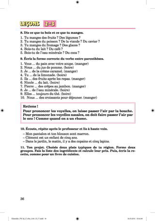 <§>
8. Dis ce que tu bois et ce que tu manges.
1. Tu manges des fruits ? Des legumes ?
2. Tu manges du poisson ? De la viande ? Du caviar ?
3. Tu manges du fromage ? Des glaces ?
4. Bois-tu du lait ? Du cafe ?
5. Bois-tu de l’eau minerale ? Du coca ?
9. Ecris la forme correcte du verbe entre parentheses.
1. Vous ... du pain avec votre soupe. (manger)
2. Nous ... dujus de pomme. (boire)
3. Je ... de la creme caramel, (manger)
4. Tu ... de la limonade. (boire)
5. Ils ... des fruits apres les repas. (manger)
6. Nicole ... du lait. (boire)
7. Pierre ... des crepes au jambon. (manger)
8. Je ... de l’eau minerale. (boire)
9. Elies ... toujours du the. (boire)
10. Nous ... des croissants pour dejeuner, (manger)
#
R etiens!
Pour prononcer les voyelles, on laisse passer Pair par la bouche.
Pour prononcer les voyelles nasales, on doit faire passer Pair par
le nez ! Comme quand on a un rhume.
10. Ecoute, repete apres le professeur et lis a haute voix.
- Mon pantalon et ton blouson sont marron.
- Clement est un enfant de cinq ans.
- Dans le jardin, le matin, il y a des copains et cinq lapins.
11. Ton projet. Choisis deux plats typiques de ta region. Forme deux
groupes. Fais la liste des ingredients et calcule leur prix. Puis, ecris la re-
cette, comme pour un livre de cuisine.
36
Klimenko_FM-Sp_P_6fra_(166-13)_V.indd 36 30.05.2014 10:44:48
 