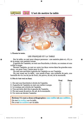L ’art de mettre la table
1. Ecoute le texte.
#
LES FRANgAIS ET LA TABLE
Sur la table, on met pour chaque personne : une assiette plate et, s’il y a
de la soupe, une assiette creuse.
A gauche de l’assiette, on met une fourchette, a droite, un couteau et une
cuiller a soupe.
Devant l’assiette, on met un verre (ou deux verres dans les grandes occa­
sions : un pour l’eau, l’autre pour le vin).
On met une serviette a gauche de l’assiette ou sur l’assiette.
On met aussi sur la table : une carafe d’eau, une corbeille de pain, une
bouteille de vin (ou de jus de fruit), du poivre, du sel, de la moutarde.
2. Dis si c’est vrai ou faux.
1. On met une fourchette a droite de l’assiette.
2. A gauche de l’assiette on met une cuiller a soupe.
3. Le couteau est a droite de l’assiette.
4. Une serviette doit etre a gauche de l’assiette.
5. On met aussi du poivre, du sel, de la moutarde.
6. Un verre est devant l’assiette.
Vrai Faux
□ □
□ □
□ □
□ □
□ □
□ □
R etiens! Ce mot a deux orthographes: une cuiller et une cuillere.
On met les cuillers sur la table.
On a mis les cuilleres sur la table.
37
Klimenko_FM-Sp_P_6fra_(166-13)_V.indd 37 30.05.2014 10:44:48
 