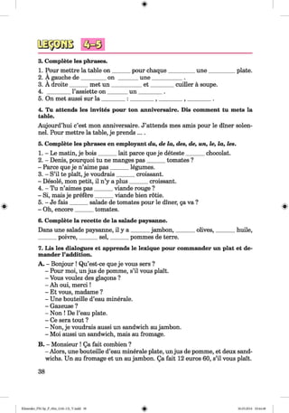 <§>
#
3. Complete les phrases.
1. Pour mettre la table on ______ pour chaque__________une__________plate.
2. A gauche de_________on _______ une___________ .
3. A droite______ met un___________ e t_________cuiller a soupe.
4. ________ l’assiette on _______ un_________.
5. On met aussi sur la ________ : _________, _________, _________.
4. Tu attends les invites pour ton anniversaire. Dis comment tu mets la
table.
Aujourd’hui c’est mon anniversaire. J’attends mes amis pour le diner solen-
nel. Pour mettre la table, je prends ....
5. Complete les phrases en employant du, de la, des, de, un, le, la, les.
1. - Le matin, je bois______ lait parce que je deteste_______ chocolat.
2. - Denis, pourquoi tu ne manges pas______ tomates ?
- Parce que je n’aime pas______ legumes.
3. - S’il te plait, je voudrais______ croissant.
- Desole, mon petit, il n’y a plus______ croissant.
4. - Tu n’aimes pas______ viande rouge ?
- Si, mais je prefere______ viande bien rotie.
5. - Je fais______ salade de tomates pour le diner, ga va ?
- Oh, encore______ tomates.
6. Complete la recette de la salade paysanne.
Dans une salade paysanne, il y a ______ jambon,_______olives,_______ huile,
______ poivre,_______sel,_______ pommes de terre.
7. Lis les dialogues et apprends le lexique pour commander un plat et de-
mander 1’addition.
A. - Bonjour ! Qu’est-ce que je vous sers ?
- Pour moi, un jus de pomme, s’il vous plait.
- Vous voulez des glagons ?
- Ah oui, m erci!
- Et vous, madame ?
- Une bouteille d’eau minerale.
- Gazeuse ?
- Non ! De l’eau plate.
- Ce sera tout ?
- Non, je voudrais aussi un sandwich aujambon.
- Moi aussi un sandwich, mais au fromage.
B. - Monsieur ! Qa fait combien ?
- Alors, une bouteille d’eau minerale plate, unjus de pomme, et deux sand­
wichs. Un au fromage et un au jambon. Qa fait 12 euros 60, s’il vous plait.
38
Klimenko_FM-Sp_P_6fra_(166-13)_V.indd 38 30.05.2014 10:44:48
 