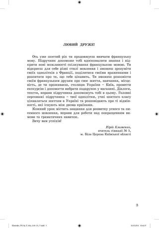 ф
ЛЮБИИ ДРУЖЕ!
Ось уже шостий рік ти продовжуєш вивчати французьку
мову. Підручник допоможе тобі вдосконалити знання і від­
крити нові можливості спілкування французькою мовою. Ти
відкриєш для себе різні стилі мовлення і зможеш зрозуміти
своїх однолітків з Франції, поділитися своїми враженнями і
розпитати про те, що тебе цікавить. Ти зможеш розповісти
своїм французьким друзям про своє життя, навчання, місце­
вість, де ти проживаєш, столицю України - Київ, провести
екскурсію і допомогти вибрати подарунок у магазині. Діалоги,
тексти, вправи підручника допоможуть тобі в цьому. Головні
персонажі підручника - твої однолітки, учні шостого класу
цікавляться життям в Україні та розповідають про ті відмін­
ності, які існують між двома країнами.
Кожний урок містить завдання для розвитку усного та пи­
семного мовлення, вправи для роботи над покращенням ви­
мови та граматичних навичок.
Зичу вам успіхів!
Юрій Клименко,
вчитель гімназії № 1,
м. Біла Церква Київської області
3
ФKlimenko_FM-Sp_P_6fra_(166-13)_V.m dd 3 30.05.2014 10:44:37
 