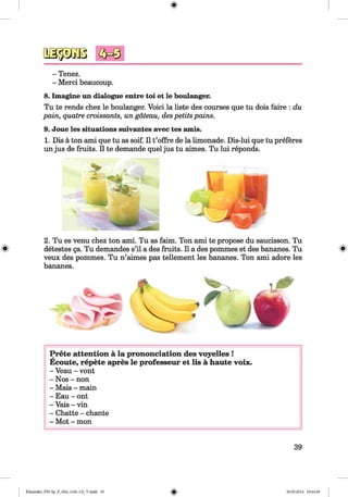 <§>
#
- Tenez.
- Merci beaucoup.
8. Imagine un dialogue entre toi et le boulanger.
Tu te rends chez le boulanger. Void la liste des courses que tu dois faire : du
pain, quatre croissants, un gateau, despetits pains.
9. Joue les situations suivantes avec tes amis.
1. Dis a ton ami que tu as soif. II t’offre de la limonade. Dis-lui que tu preferes
un jus de fruits. II te demande quel jus tu aimes. Tu lui reponds.
2. Tu es venu chez ton ami. Tu as faim. Ton ami te propose du saucisson. Tu
detestes ga. Tu demandes s’il a des fruits. II a des pommes et des bananes. Tu
veux des pommes. Tu n’aimes pas tellement les bananes. Ton ami adore les
bananes.
Prete attention ä la prononciation des voyelles !
Ecoute, repete apres le professeur et lis ä haute voix.
- Veau - vont
- Nos - non
- Mais - main
- Eau - ont
- Vais - vin
- Chatte - chante
- Mot - mon
39
Klimenko_FM-Sp_P_6fra_(166-13)_V.indd 39 30.05.2014 10:44:49
 
