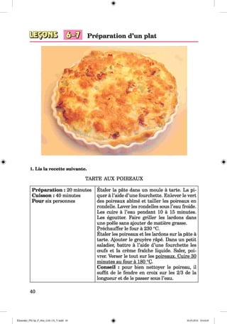 <§>
#
Preparation d’un plat
(T V *
f t A ft . A r f t i
* * ^ >
~ Jr" ' » * h . ^ v T •
M e .y A • ■— i ’ A 4 k i * / ' I f t ♦ • _ J
• * * 4 t < 1
« J c
^ - y
- A
V v - T » Ä . * - v . %
WfH*7 4 - *
1. Lis la recette suivante.
TARTE AUX POIREAUX
Preparation: 20 minutes
Cuisson: 40 minutes
Pour six personnes
Etaler la pate dans un moule ä tarte. La pi-
quer ä l’aide d’une fourchette. Enlever le vert
des poireaux abime et tailler les poireaux en
rondelle. Laver les rondelles sous l’eau froide.
Les cuire ä l’eau pendant 10 ä 15 minutes.
Les egoutter. Faire griller les lardons dans
une poele sans ajouter de matiere grasse.
Prechauffer le four ä 230 °C.
Etaler les poireaux et les leu-dons sur la päte ä
tarte. Ajouter le gruyere rape. Dans un petit
saladier, battre ä l’aide d’une fourchette les
ceufs et la creme fraiche liquide. Saler, poi-
vrer. Verser le tout sur les poireaux. Cuire 30
minutes au four ä 180 °C.
Conseil : pour bien nettoyer le poireau, il
suffit de le fendre en croix sur les 2/3 de la
longueur et de le passer sous l’eau.
40
Klimenko_FM-Sp_P_6fra_(166-13)_V.indd 40 30.05.2014 10:44:49
 